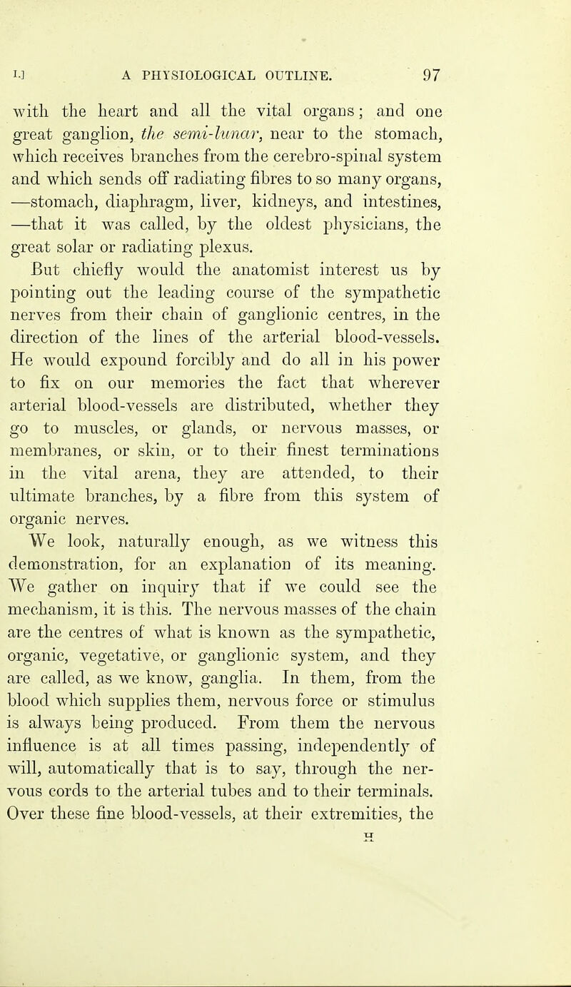 with the heart and all the vital organs; and one great ganglion, the semi-lunar, near to the stomach, which receives branches from the cerebro-spinal system and which sends off radiating fibres to so many organs, —stomach, diaphragm, liver, kidneys, and intestines, —that it was called, by the oldest physicians, the great solar or radiating plexus. But chiefly would the anatomist interest us by pointing out the leading course of the sympathetic nerves from their chain of ganglionic centres, in the direction of the lines of the arterial blood-vessels. He would expound forcibly and do all in his power to fix on our memories the fact that wherever arterial blood-vessels are distributed, whether they go to muscles, or glands, or nervous masses, or membranes, or skin, or to their finest terminations in the vital arena, they are attended, to their ultimate branches, by a fibre from this system of organic nerves. We look, naturally enough, as we witness this demonstration, for an explanation of its meaning. We gather on inquiry that if we could see the mechanism, it is this. The nervous masses of the chain are the centres of what is known as the sympathetic, organic, vegetative, or ganglionic system, and they are called, as we know, ganglia. In them, from the blood which supplies them, nervous force or stimulus is always being produced. From them the nervous influence is at all times passing, independently of will, automatically that is to say, through the ner- vous cords to the arterial tubes and to their terminals. Over these fine blood-vessels, at their extremities, the