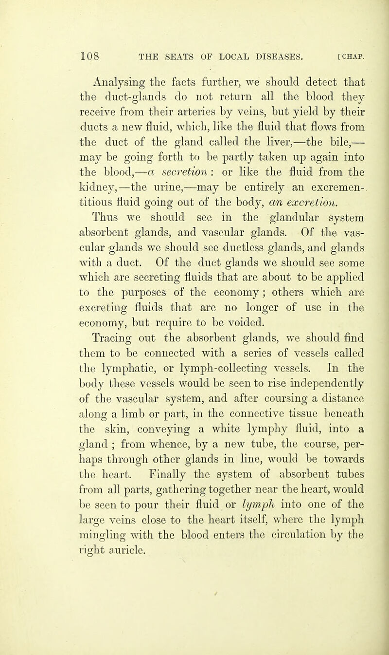 Analysing the facts further, we sliould detect tliat the duct-ghmds do not return all the blood they receive from their arteries by veins, but yield by their ducts a new fluid, which, like the fluid that flows from the duct of the gland called the liver,—the bile,— may be going forth to be partly taken up again into the blood,—a secretion : or like the fluid from the kidney,—the urine,—may be entirely an excremen-. titious fluid going out of the body, an excretion. Thus we should see in the glandular system absorbent glands, and vascular glands. Of the vas- cular glands we should see ductless glands, and glands with a duct. Of the duct glands we should see some which are secreting fluids that are about to be applied to the purposes of the economy; others which are excreting fluids that are no longer of use in the economy, but require to be voided. Tracing out the absorbent glands, we should find them to be connected with a series of vessels called the lymphatic, or lymph-collecting vessels. In the body these vessels would be seen to rise independently of the vascular system, and after coursing a distance along a limb or part, in the connective tissue beneath the skin, conveying a white lymphy fluid, into a gland ; from whence, by a new tube, the course, per- haps through other glands in line, would be towards the heart. Finally the system of absorbent tubes from all parts, gathering together near the heart, would be seen to pour their fluid or lymph into one of the large veins close to the heart itself, where the lymph mingling with the blood enters the circulation by the right a.uriclc.