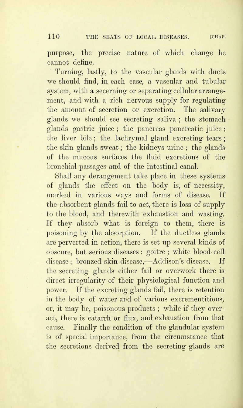 purpose, the precise nature of which change he cannot define. Turning, lastly, to the vascular glands with ducts w^e should find, in each case, a vascular and tubular system, with a secerning or separating cellular arrange- ment, and with a rich nervous supply for regulating the amount of secretion or excretion. The salivary glands we should see secreting saliva ; the stomach glands gastric juice ; the pancreas pancreatic juice; the liver bile; the lachrymal gland excreting tears; the skin glands sweat; the kidneys urine ; the glands of the mucous surfaces the fluid excretions of the bronchial passages and of the intestinal canal. Shall any derangement take place in these systems of glands the effect on the body is, of necessity, marked in various ways and forms of disease. If the absorbent glands fail to act, there is loss of supply to the blood, and therewith exhaustion and wasting. If they absorb what is foreign to them, there is poisoning by the absorption. If the ductless glands are perverted in action, there is set up several kinds of obscure, but serious diseases : goitre ; white blood- cell disease ; bronzed skin disease,—Addison's disease. If the secreting glands either fail or overwork there is direct irregularity of their physiological function and power. If the excreting glands fail, there is retention in the body of water and of various excrementitious, or, it may be, poisonous products ; while if they over- act, there is catarrh or flux, and exhaustion from that cause. Finally the condition of the glandular system is of special importance, from the circumstance that the secretions derived from the secreting glands are