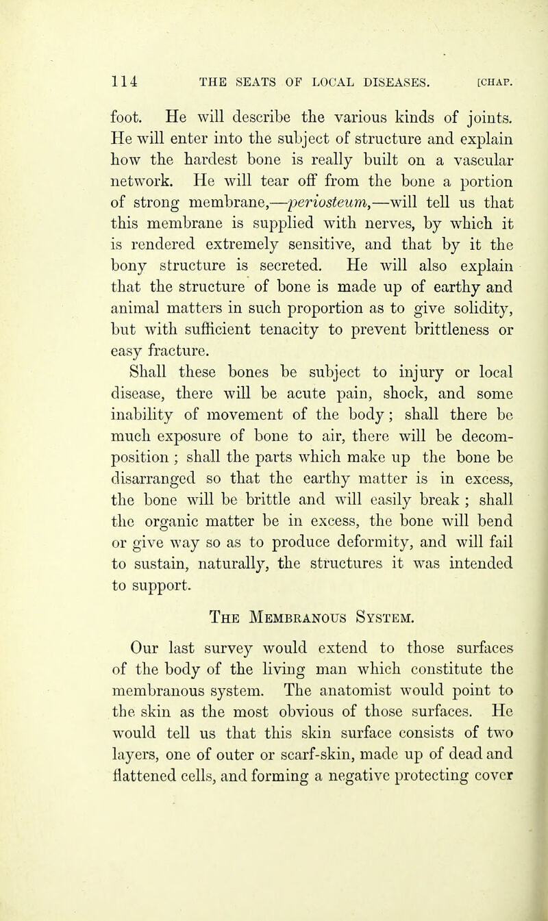 foot. He will describe the various kinds of joints. He will enter into the subject of structure and explain how the hardest bone is really built on a vascular network. He will tear off from the bone a portion of strong membrane,—periosteum,—will tell us that this membrane is supplied with nerves, by which it is rendered extremely sensitive, and that by it the bony structure is secreted. He will also explain that the structure of bone is made up of earthy and animal matters in such proportion as to give solidity, but with sufficient tenacity to prevent brittleness or easy fracture. Shall these bones be subject to injury or local disease, there will be acute pain, shock, and some inability of movement of the body; shall there be much exposure of bone to air, there will be decom- position ; shall the parts which make up the bone be disarranged so that the earthy matter is in excess, the bone will be brittle and will easily break ; shall the organic matter be in excess, the bone will bend or give way so as to produce deformity, and will fail to sustain, naturally, the structures it was intended to support. The Membranous System. Our last survey would extend to those surfaces of the body of the living man which constitute the membranous system. The anatomist would point to the skin as the most obvious of those surfaces. He would tell us that this skin surface consists of two layers, one of outer or scarf-skin, made up of dead and flattened cells, and forming a negative protecting cover