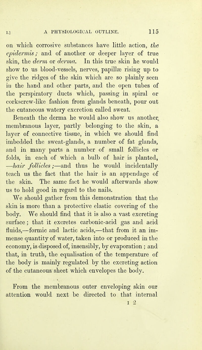 I.] on wliicli corrosive substances have little action, the epidermis; and of another or deeper layer of true skin, the derm or derma. In this true skin he would show to us blood-vessels, nerves, papillae rising up to give the ridges of the skin which are so plainly seen in the hand and other parts, and the open tubes of the perspiratory ducts which, passing in spiral or corkscrew-like fashion from glands beneath, pour out the cutaneous watery excretion called sweat. Beneath the derma he would also show us another, membranous layer, partly belonging to the skin, a layer of connective tissue, in which we should find imbedded the sweat-glands, a number of fat glands, and in many parts a number of small follicles or folds, in each of which a bulb of hair is planted, —hair follicles ;—and thus he would incidentally teach us the fact that the hair is an appendage of the skin. The same fact he would afterwards show us to hold good in regard to the nails. We should gather from this demonstration that the skin is more than a protective elastic covering of the body. We should find that it is also a vast excreting surface ; that it excretes carbonic-acid gas and acid fluids,—formic and lactic acids,—that from it an im- mense quantity of water, taken into or produced in the economy, is disposed of, insensibly, by evaporation ; and that, in truth, the equalisation of the temperature of the body is mainly regulated by the excreting action of the cutaneous sheet which envelopes the body. From the membranous outer enveloping skin our attention would next be directed to that internal I 2