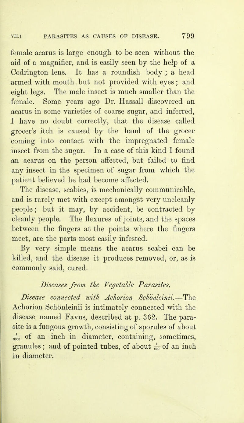 female acarus is large enough to be seen without the aid of a magnifier, and is easily seen by the help of a Codriugton lens. It has a roundish body ; a head armed with mouth but not provided with eyes; and eight legs. The male insect is much smaller than the female. Some years ago Dr. Hassall discovered an acarus in some varieties of coarse sugar, and inferred, I have no doubt correctly, that the disease called grocer's itch is caused by the hand of the grocer coming into contact with the impregnated female insect from the sugar. In a case of this kind I found an acarus on the person afiected, but failed to find any insect in the specimen of sugar from which the patient believed he had become affected. The disease, scabies, is mechanically communicable, and is rarely met with except amongst very uncleanly people; but it may, by accident, be contracted by cleanly people. The flexures of joints, and the spaces between the fingers at the points where the fingers meet, are the parts most easily infested. By very simple means the acarus scabei can be killed, and the disease it produces removed, or, as is commonly said, cured. Diseases from the Vegetable Parasites. Disease connected with Achorion Schonleinii.—The Achorion Schonleinii is intimately connected with the disease named Favus, described at p. 362. The para- site is a fungous growth, consisting of sporules of about ^ of an inch in diameter, containing, sometimes, granules ; and of pointed tubes, of about ^ of an inch in diameter.