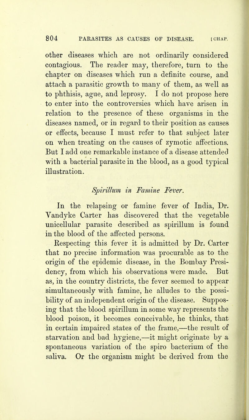 other diseases which are not ordinarily considered contagious. The reader may, therefore, turn to the chapter on diseases which run a definite course, and attach a parasitic growth to many of them, as well as to phthisis, ague, and leprosy. I do not propose here to enter into the controversies which have arisen in relation to the presence of these organisms in the diseases named, or in regard to their position as causes or effects, because I must refer to that subject later on when treating on the causes of zymotic affections. But I add one remarkable instance of a disease attended with a bacterial parasite in the blood, as a good typical illustration. Spirillum in Famine Fever. In the relapsing or famine fever of India, Dr. Vandyke Carter has discovered that the vegetable unicellular parasite described as spirillum is found in the blood of the affected persons. Respecting this fever it is admitted by Dr. Carter that no precise information was procurable as to the origin of the epidemic disease, in the Bombay Presi- dency, from which his observations were made. But as, in the country districts, the fever seemed to appear simultaneously with famine, he alludes to the possi- bility of an independent origin of the disease. Suppos- ing that the blood spirillum in some way represents the blood poison, it becomes conceivable, he thinks, that in certain impaired states of the frame,—the result of starvation and bad hygiene,—it might originate by a spontaneous variation of the spiro bacterium of the saliva. Or the organism might be derived from the