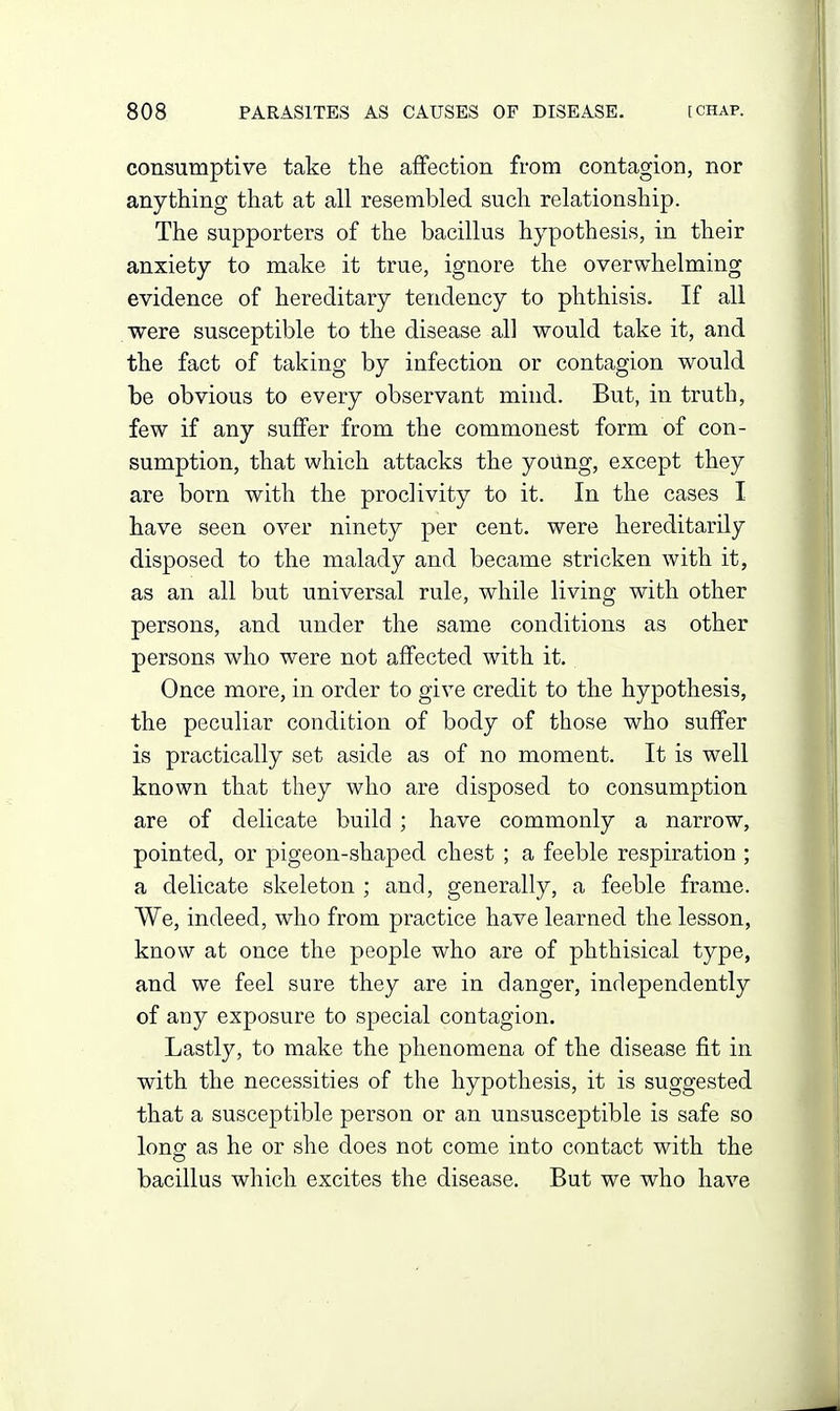 consumptive take the affection from contagion, nor anything that at all resembled such relationship. The supporters of the bacillus hypothesis, in their anxiety to make it true, ignore the overwhelming evidence of hereditary tendency to phthisis. If all were susceptible to the disease all would take it, and the fact of taking by infection or contagion would be obvious to every observant mind. But, in truth, few if any suffer from the commonest form of con- sumption, that which attacks the yoUng, except they are born with the proclivity to it. In the cases I have seen over ninety per cent, were hereditarily disposed to the malady and became stricken with it, as an all but universal rule, while living with other persons, and under the same conditions as other persons who were not affected with it. Once more, in order to give credit to the hypothesis, the peculiar condition of body of those who suffer is practically set aside as of no moment. It is well known that they who are disposed to consumption are of delicate build ; have commonly a narrow, pointed, or pigeon-shaped chest ; a feeble respiration ; a delicate skeleton ; and, generally, a feeble frame. We, indeed, who from practice have learned the lesson, know at once the people who are of phthisical type, and we feel sure they are in clanger, independently of any exposure to special contagion. Lastly, to make the phenomena of the disease fit in with the necessities of the hypothesis, it is suggested that a susceptible person or an unsusceptible is safe so Ions: as he or she does not come into contact with the bacillus which excites the disease. But we who have