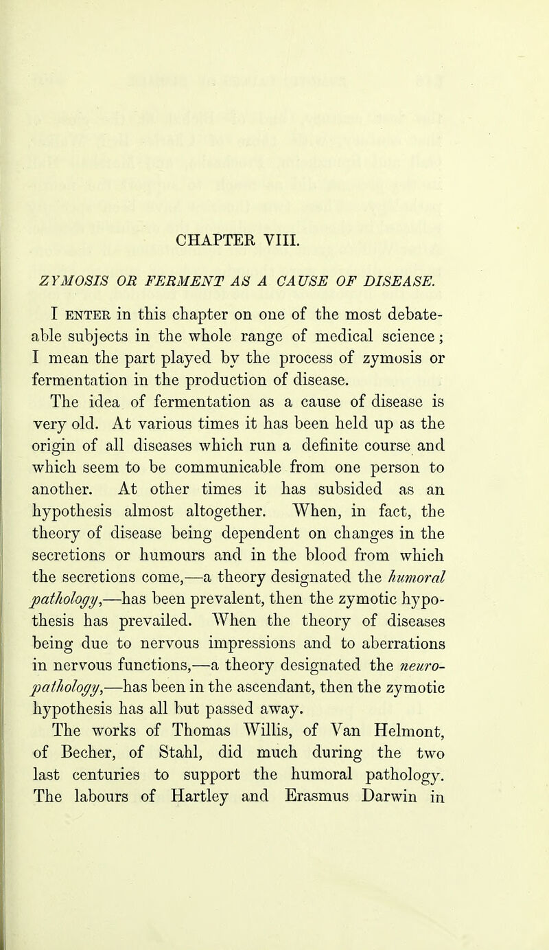 ZYMOSIS OR FERMENT AS A CAUSE OF DISEASE. I ENTER in this chapter on one of the most debate- able subjects in the whole range of medical science; I mean the part played by the process of zymosis or fermentation in the production of disease. The idea of fermentation as a cause of disease is very old. At various times it has been held up as the origin of all diseases which run a definite course and which seem to be communicable from one person to another. At other times it has subsided as an hypothesis almost altogether. When, in fact, the theory of disease being dependent on changes in the secretions or humours and in the blood from which the secretions come,—a theory designated the humoral pathology,—has been prevalent, then the zymotic hypo- thesis has prevailed. When the theory of diseases being due to nervous impressions and to aberrations in nervous functions,—a theory designated the neuro- pathology,—has been in the ascendant, then the zymotic hypothesis has all but passed away. The works of Thomas Willis, of Van Helmont, of Becher, of Stahl, did much during the two last centuries to support the humoral pathology. The labours of Hartley and Erasmus Darwin in