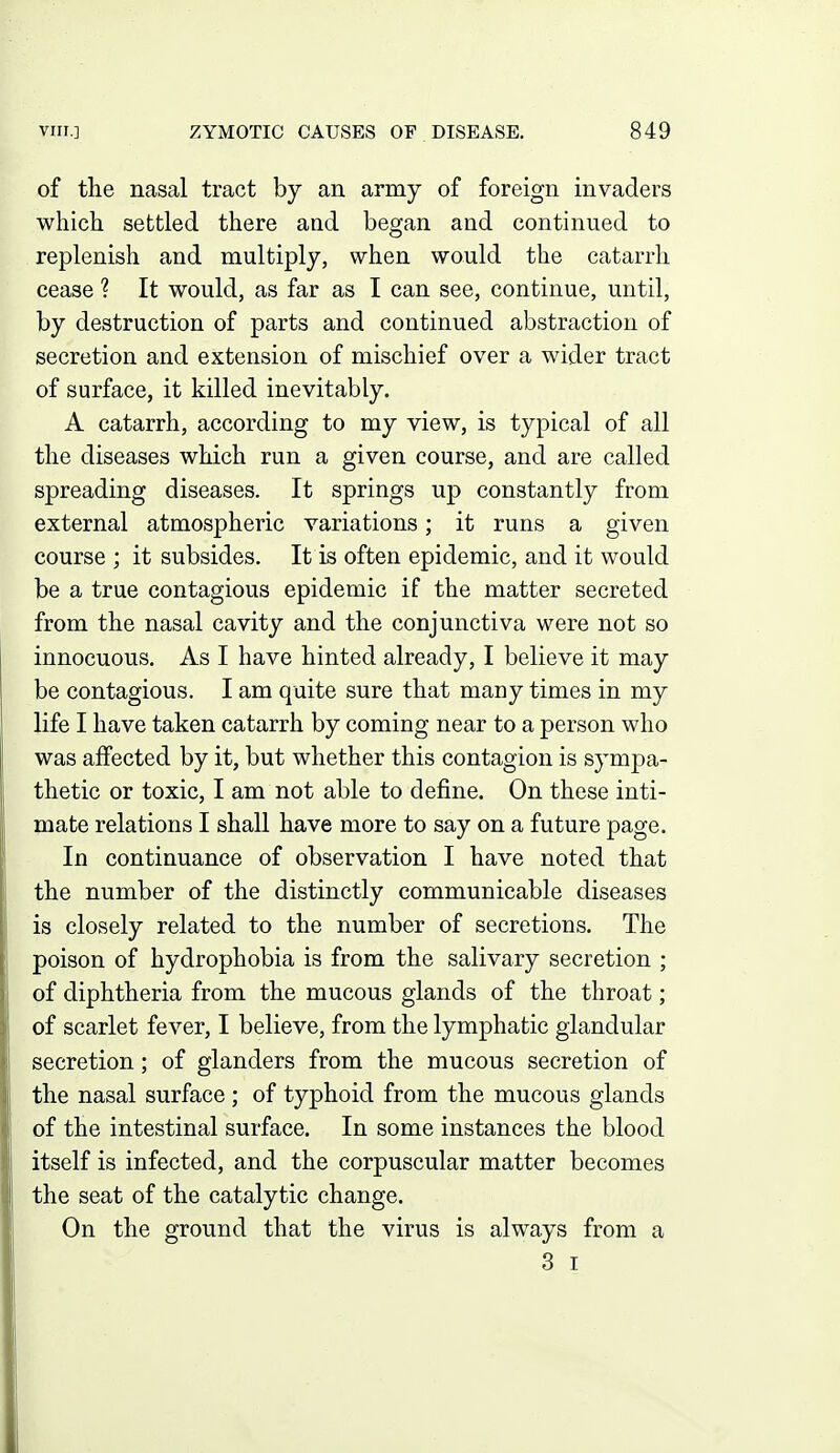 of the nasal tract by an army of foreign invaders which settled there and began and continued to replenish and multiply, when would the catarrh cease ? It would, as far as I can see, continue, until, by destruction of parts and continued abstraction of secretion and extension of mischief over a wider tract of surface, it killed inevitably. A catarrh, according to my view, is typical of all the diseases which run a given course, and are called spreading diseases. It springs up constantly from external atmospheric variations; it runs a given course ; it subsides. It is often epidemic, and it would be a true contagious epidemic if the matter secreted from the nasal cavity and the conjunctiva were not so innocuous. As I have hinted already, I believe it may be contagious. I am quite sure that many times in my life I have taken catarrh by coming near to a person who was affected by it, but whether this contagion is sympa- thetic or toxic, I am not able to define. On these inti- mate relations I shall have more to say on a future page. In continuance of observation I have noted that the number of the distinctly communicable diseases is closely related to the number of secretions. The poison of hydrophobia is from the salivary secretion ; of diphtheria from the mucous glands of the throat; of scarlet fever, I believe, from the lymphatic glandular secretion; of glanders from the mucous secretion of the nasal surface; of typhoid from the mucous glands of the intestinal surface. In some instances the blood itself is infected, and the corpuscular matter becomes the seat of the catalytic change. On the ground that the virus is always from a 3 I