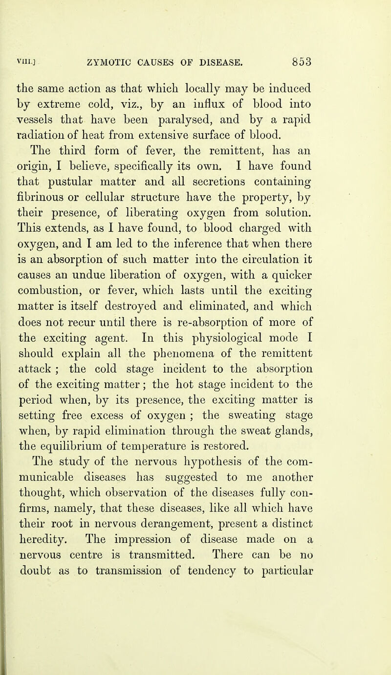 the same action as that which locally may be induced hy extreme cold, viz., by an influx of blood into vessels that have been paralysed, and by a rapid radiation of heat from extensive surface of blood. The third form of fever, the remittent, has an origin, I believe, specifically its own. I have found that pustular matter and all secretions containing fibrinous or cellular structure have the property, by their presence, of liberating oxygen from solution. This extends, as I have found, to blood charged with oxygen, and I am led to the inference that when there is an absorption of such matter into the circulation it causes an undue liberation of oxygen, with a quicker combustion, or fever, which lasts until the exciting matter is itself destroyed and eliminated, and which does not recur until there is re-absorption of more of the exciting agent. In this physiological mode I should explain all the phenomena of the remittent attack ; the cold stage incident to the absorption of the exciting matter; the hot stage incident to the period when, by its presence, the exciting matter is setting free excess of oxygen ; the sweating stage when, by rapid elimination through the sweat glands, the equilibrium of temperature is restored. The study of the nervous hypothesis of the com- municable diseases has suggested to me another thought, which observation of the diseases fully con- firms, namely, that these diseases, like all which have their root in nervous derangement, present a distinct heredity. The impression of disease made on a nervous centre is transmitted. There can be no doubt as to transmission of tendency to particular