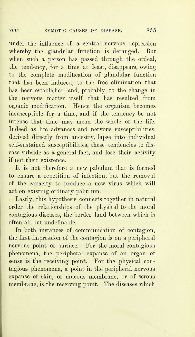 under the influence of a central nervous depression whereby the glandular function is deranged. But when such a person has passed through the ordeal, the tendency, for a time at least, disappears, owing to the complete modification of glandular function that has been induced, to the free elimination that has been established, and, probably, to the change in the nervous matter itself that has resulted from organic modification. Hence the organism becomes insusceptible for a time, and if the tendency be not intense that time may mean the whole of the life. Indeed as life advances and nervous susceptibilities, derived directly from ancestry, lapse into individual self-sustained susceptibilities, these tendencies to dis- ease subside as a general fact, and lose their activity if not their existence. It is not therefore a new pabulum that is formed to ensure a repetition of infection, but the removal of the capacity to produce a new virus which will act on existing ordinary pabulum. Lastly, this hypothesis connects together in natural order the relationships of the physical to the moral contagious diseases, the border land between which is often all but undefinable. In both instances of communication of contagion, the first impression of the contagion is on a peripheral nervous point or surface. For the moral contagious phenomena, the peripheral expanse of an organ of sense is the receiving point. For the physical con- tagious phenomena, a point in the peripheral nervous expanse of skin, of mucous membrane, or of serous membrane, is the receiving point. The diseases which