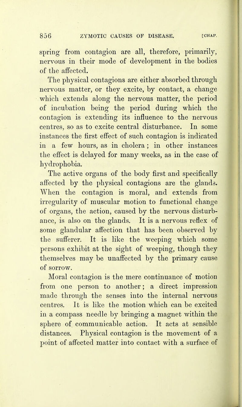 spring from contagion are all, therefore, primarily, nervous in tlieir mode of development in the bodies of the affected. The physical contagions are either absorbed through nervous matter, or they excite, by contact, a change which extends along the nervous matter, the period of incubation being the period during which the contagion is extending its influence to the nervous centres, so as to excite central disturbance. In some instances the first eff'ect of such contagion is indicated in a few hours, as in cholera; in other instances the effect is delayed for many weeks, as in the case of hydrophobia. The active organs of the body first and specifically affected by the physical contagions are the glands. When the contagion is moral, and extends from irregularity of muscular motion to functional change of organs, the action, caused by the nervous disturb- ance, is also on the glands. It is a nervous reflex of some glandular affection that has been observed by the sufferer. It is like the weeping which some persons exhibit at the sight of weeping, though they themselves may be unaffected by the primary cause of sorrow. Moral contagion is the mere continuance of motion from one person to another; a direct impression made through the senses into the internal nervous centres. It is like the motion which can be excited in a compass needle by bringing a magnet within the sphere of communicable action. It acts at sensible distances. Physical contagion is the movement of a point of affected matter into contact with a surface of