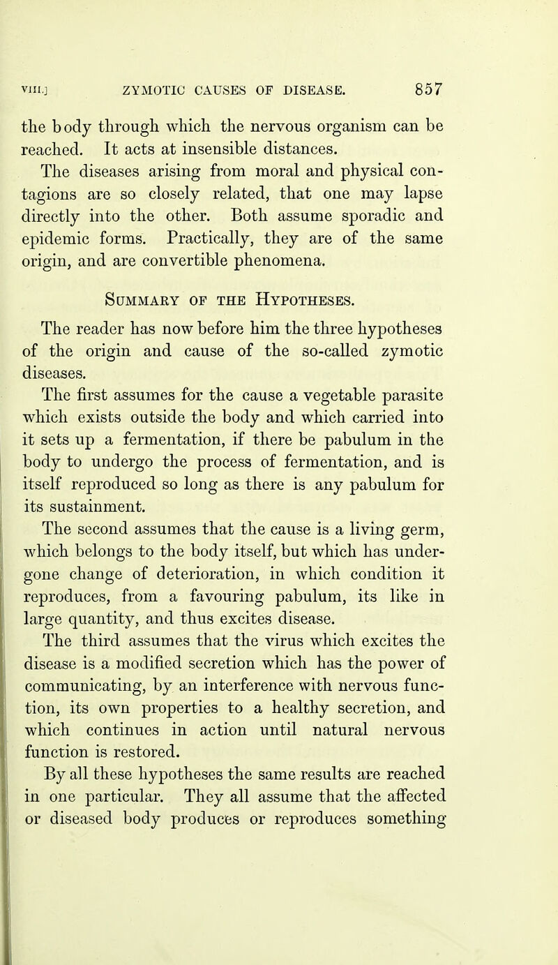 the body through which the nervous organism can be reached. It acts at insensible distances. The diseases arising from moral and physical con- tagions are so closely related, that one may lapse directly into the other. Both assume sporadic and epidemic forms. Practically, they are of the same origin, and are convertible phenomena. Summary op the Hypotheses. The reader has now before him the three hypotheses of the origin and cause of the so-called zymotic diseases. The first assumes for the cause a vegetable parasite which exists outside the body and which carried into it sets up a fermentation, if there be pabulum in the body to undergo the process of fermentation, and is itself reproduced so long as there is any pabulum for its sustainment. The second assumes that the cause is a living germ, which belongs to the body itself, but which has under- gone change of deterioration, in which condition it reproduces, from a favouring pabulum, its like in large quantity, and thus excites disease. The third assumes that the virus which excites the disease is a modified secretion which has the power of communicating, by an interference with nervous func- tion, its own properties to a healthy secretion, and which continues in action until natural nervous function is restored. By all these hypotheses the same results are reached in one particular. They all assume that the affected or diseased body produces or reproduces something