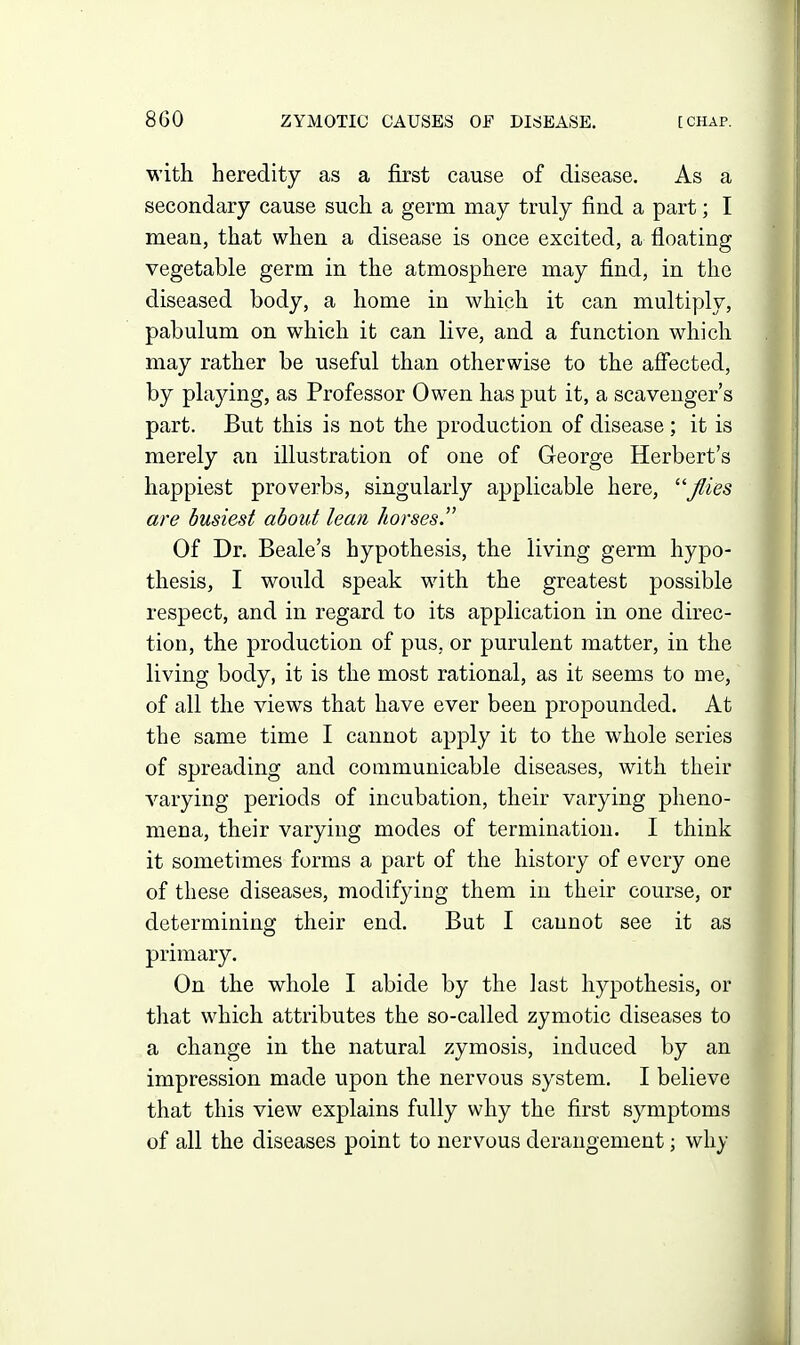 with heredity as a first cause of disease. As a secondary cause such a germ may truly find a part; I mean, that when a disease is once excited, a floating vegetable germ in the atmosphere may find, in the diseased body, a home in which it can multiply, pabulum on which it can live, and a function which may rather be useful than otherwise to the affected, by pla3dng, as Professor Owen has put it, a scavenger's part. But this is not the production of disease ; it is merely an illustration of one of George Herbert's happiest proverbs, singularly applicable here, '''flies are busiest about lean horses. Of Dr. Beale's hypothesis, the living germ hypo- thesis, I would speak with the greatest possible respect, and in regard to its application in one direc- tion, the production of pus, or purulent matter, in the living body, it is the most rational, as it seems to me, of all the views that have ever been propounded. At the same time I cannot apply it to the whole series of spreading and communicable diseases, with their varying periods of incubation, their varying pheno- mena, their varying modes of termination. I think it sometimes forms a part of the history of every one of these diseases, modifying them in their course, or determining their end. But I cannot see it as primary. On the whole I abide by the last hypothesis, or tliat which attributes the so-called zymotic diseases to a change in the natural zymosis, induced by an impression made upon the nervous system. I believe that this view explains fully why the first symptoms of all the diseases point to nervous derangement; why