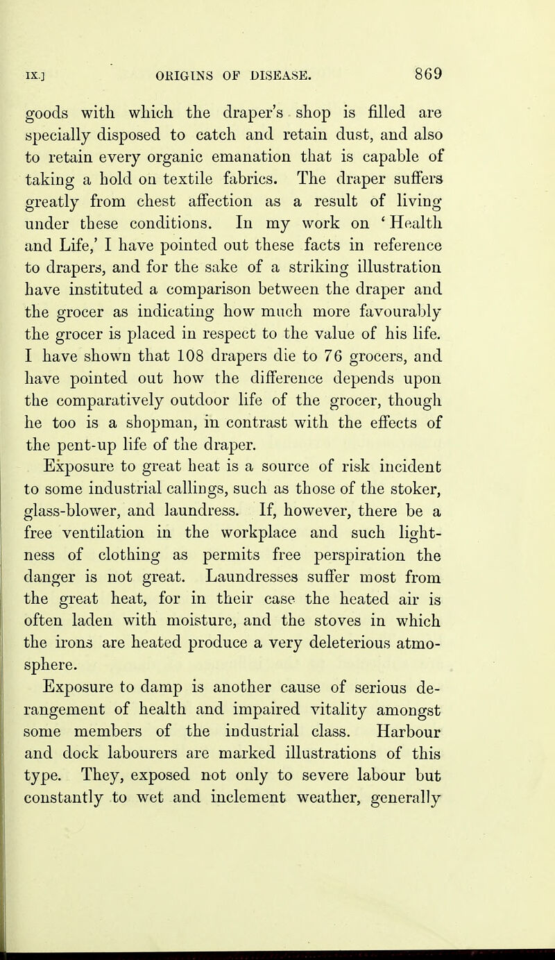 goods with wliich the draper's shop is filled are specially disposed to catch and retain dust, and also to retain every organic emanation that is capable of taking a hold on textile fabrics. The draper suffers greatly from chest affection as a result of living under these conditions. In my work on ' Health and Life,' I have pointed out these facts in reference to drapers, and for the sake of a striking illustration have instituted a comparison between the draper and the grocer as indicating how much more favourably the grocer is placed in respect to the value of his life. I have shown that 108 drapers die to 76 grocers, and have pointed out how the difference depends upon the comparatively outdoor life of the grocer, though he too is a shopman, in contrast with the effects of the pent-up life of the draper. Exposure to great heat is a source of risk incident to some industrial callings, such as those of the stoker, glass-blower, and laundress. If, however, there be a free ventilation in the workplace and such light- ness of clothing as permits free perspiration the danger is not great. Laundresses suffer most from the great heat, for in their case the heated air is often laden with moisture, and the stoves in which the irons are heated produce a very deleterious atmo- sphere. Exposure to damp is another cause of serious de- rangement of health and impaired vitality amongst some members of the industrial class. Harbour and dock labourers are marked illustrations of this type. They, exposed not only to severe labour but constantly to wet and inclement weather, generally