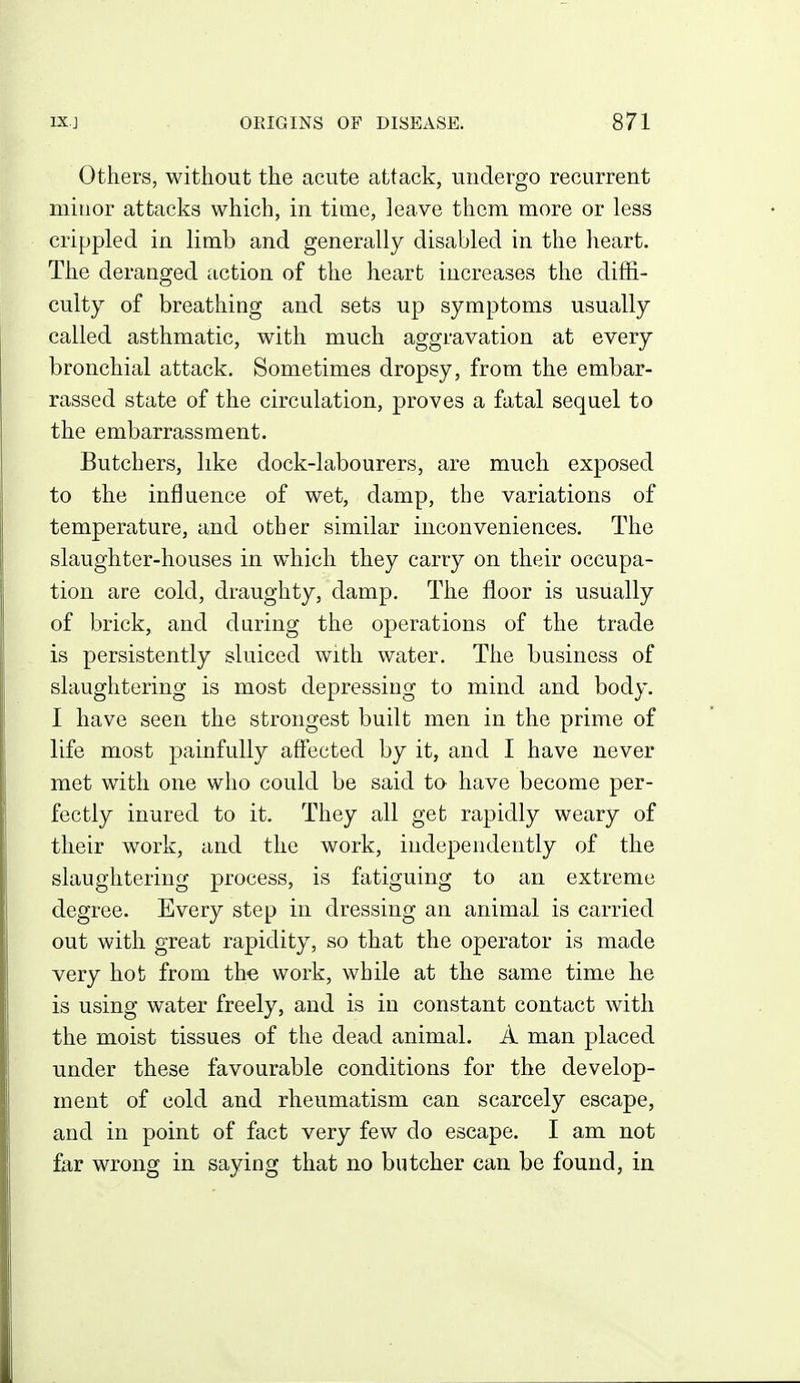 Others, without the acute attack, undergo recurrent miuor attacks which, in time, leave them more or less crippled in limb and generally disabled in the heart. The deranged action of the heart increases the diffi- culty of breathing and sets up symptoms usually called asthmatic, with much aggravation at every bronchial attack. Sometimes dropsy, from the embar- rassed state of the circulation, proves a fatal sequel to the embarrassment. Butchers, like dock-labourers, are much exposed to the influence of wet, damp, the variations of temperature, and other similar inconveniences. The slaughter-houses in which they carry on their occupa- tion are cold, draughty, damp. The floor is usually of brick, and during the operations of the trade is persistently sluiced with water. The business of slaughtering is most depressing to mind and body. I have seen the strongest built men in the prime of life most painfully affected by it, and I have never met with one who could be said to have become per- fectly inured to it. They all get rapidly weary of their work, and the work, independently of the slaughtering process, is fatiguing to an extreme degree. Every step in dressing an animal is carried out with great rapidity, so that the operator is made very hot from the work, while at the same time he is using water freely, and is in constant contact with the moist tissues of the dead animal. A man placed under these favourable conditions for the develop- ment of cold and rheumatism can scarcely escape, and in point of fact very few do escape. I am not far wrong in saying that no butcher can be found, in