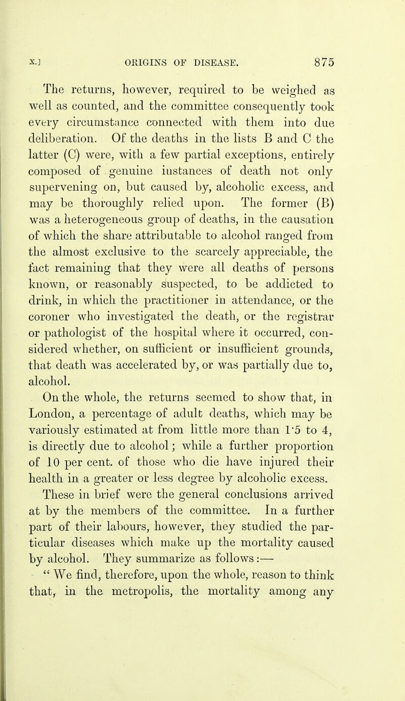 The returns, however, required to be weighed as well as counted, and the committee consequently took every circumstance connected with them into due deliberation. Of the deaths in the lists B and C the latter (C) were, with a few partial exceptions, entirely composed of genuine instances of death not only supervening on, but caused by, alcoholic excess, and may be thoroughly relied upon. The former (B) was a heterogeneous group of deaths, in the causation of which the share attributable to alcohol ranged from the almost exclusive to the scarcely appreciable, the fact remaining that they were all deaths of persons known, or reasonably suspected, to be addicted to drink, in which the practitioner in attendance, or the coroner who investigated the death, or the registrar or pathologist of the hospital where it occurred, con- sidered whether, on sufficient or insufficient grounds, that death was accelerated by, or was partially due to, alcohol. On the whole, the returns seemed to show that, in London, a percentage of adult deaths, which may be variously estimated at from little more than 1'5 to 4, is directly due to alcohol; while a further proportion of 10 per cent, of those who die have injured their health in a greater or less degree by alcoholic excess. These in brief were the general conclusions arrived at by the members of the committee. In a further part of their labours, however, they studied the par- ticular diseases which make up the mortality caused by alcohol. They summarize as follows:—  We find, therefore, upon the whole, reason to think that, in the metropolis, the mortality among any