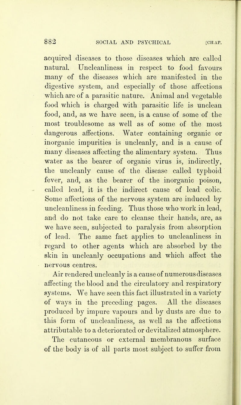 acquired diseases to those diseases which are called natural, Uncleaiiliness iu respect to food favours many of the diseases which are manifested in the digestive system, and especially of those affections which are of a parasitic nature. Animal and vegetable food which is charged with parasitic life is unclean food, and, as we have seen, is a cause of some of the most troublesome as well as of some of the most dangerous affections. Water containing organic or inorganic impurities is uncleanly, and is a cause of many diseases affecting the alimentary system. Thus water as the bearer of organic virus is, indirectly, the uncleanly cause of the disease called typhoid fever, and, as the bearer of the inorganic poison, called lead, it is the indirect cause of lead colic. Some affections of the nervous system are induced by uncleanliness in feeding. Thus those who work in lead, and do not take care to cleanse their hands, are, as we have seen, subjected to paralysis from absorption of lead. The same fact applies to uncleanliness in regard to other agents which are absorbed by the skin in uncleanly occupations and which affect tke nervous centres. Air rendered uncleanly is a cause of numerous diseases affecting the blood and the circulatory and respiratory systems. We have seen this fact illustrated in a variety of ways in the preceding pages. All the diseases produced by impure vapours and by dusts are due to this form of uncleanliness, as well as the affections attributable to a deteriorated or devitalized atmosphere. The cutaneous or external membranous surface of the body is of all parts most subject to suffer from