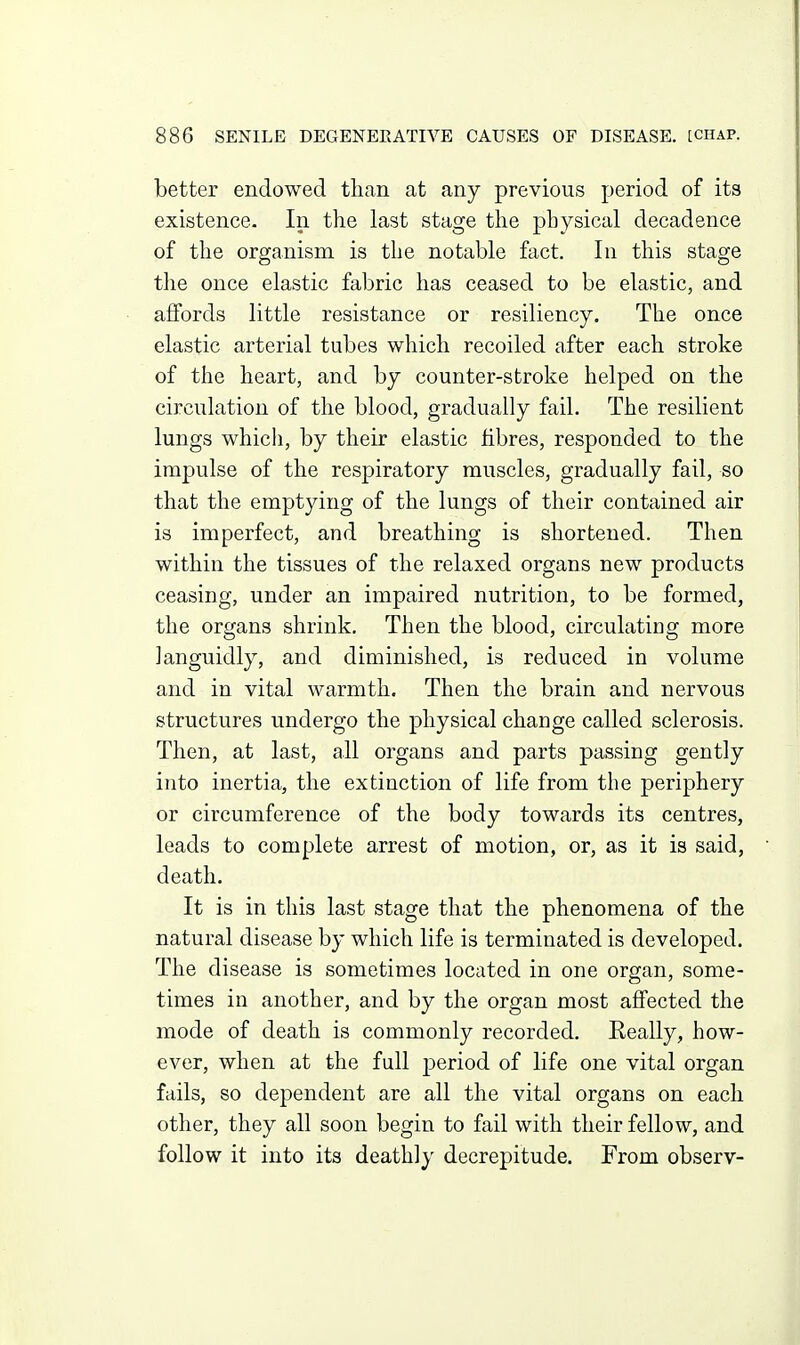 better endowed than at any previous period of its existence. In the last stage the physical decadence of the organism is the notable fact. In this stage the once elastic fabric has ceased to be elastic, and affords little resistance or resiliency. The once elastic arterial tubes which recoiled after each stroke of the heart, and by counter-stroke helped on the circulation of the blood, gradually fail. The resilient lungs which, by their elastic fibres, responded to the impulse of the respiratory muscles, gradually fail, so that the emptying of the lungs of their contained air is imperfect, and breathing is shortened. Then within the tissues of the relaxed organs new products ceasing, under an impaired nutrition, to be formed, the organs shrink. Then the blood, circulating more languidly, and diminished, is reduced in volume and in vital warmth. Then the brain and nervous structures undergo the physical change called sclerosis. Then, at last, all organs and parts passing gently into inertia, the extinction of life from the periphery or circumference of the body towards its centres, leads to complete arrest of motion, or, as it is said, death. It is in this last stage that the phenomena of the natural disease by which life is terminated is developed. The disease is sometimes located in one organ, some- times in another, and by the organ most affected the mode of death is commonly recorded. Eeally, how- ever, when at the full period of life one vital organ fails, so dependent are all the vital organs on each other, they all soon begin to fail with their fellow, and follow it into its deathly decrepitude. From observ-