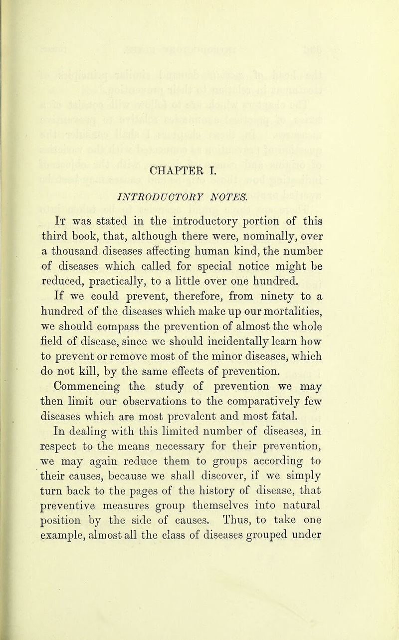 INTRODUCTORY NOTES. It was stated in the introductory portion of this third book, that, although there were, nominally, over a thousand diseases affecting human kind, the number of diseases which called for special notice might be reduced, practically, to a little over one hundred. If we could prevent, therefore, from ninety to a hundred of the diseases which make up our mortalities, we should compass the prevention of almost the whole field of disease, since we should incidentally learn how to prevent or remove most of the minor diseases, which do not kill, by the same effects of prevention. Commencing the study of prevention we may then limit our observations to the comparatively few diseases which are most prevalent and most fatal. In dealing with this limited number of diseases, in respect to the means necessary for their prevention, we may again reduce them to groups according to their causes, because we shall discover, if we simply turn back to the pages of the history of disease, that preventive measures group themselves into natural position by the side of causes. Thus, to take one example, almost all the class of diseases grouped under