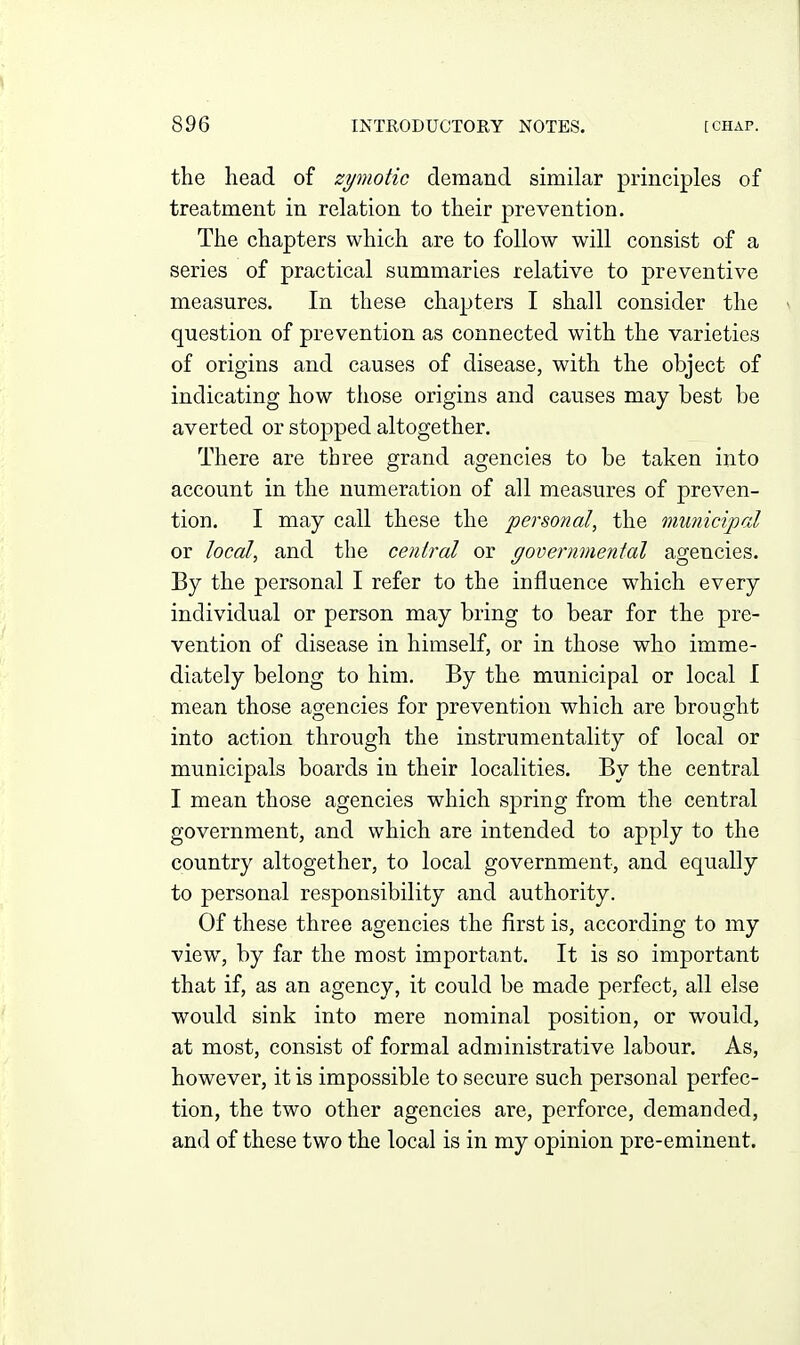 the head of zymotic demand similar principles of treatment in relation to their prevention. The chapters which are to follow will consist of a series of practical summaries relative to preventive measures. In these chapters I shall consider the \ question of prevention as connected with the varieties of origins and causes of disease, with the object of indicating how those origins and causes may best be averted or stopped altogether. There are three grand agencies to be taken into account in the numeration of all measures of preven- tion. I may call these the personal, the municipal or local, and the central or governmental agencies. By the personal I refer to the influence which every individual or person may bring to bear for the pre- vention of disease in himself, or in those who imme- diately belong to him. By the municipal or local 1 mean those agencies for prevention which are brought into action through the instrumentality of local or municipals boards in their localities. By the central I mean those agencies which spring from the central government, and which are intended to apply to the country altogether, to local government, and equally to personal responsibility and authority. Of these three agencies the first is, according to my view, by far the most important. It is so important that if, as an agency, it could be made perfect, all else would sink into mere nominal position, or would, at most, consist of formal administrative labour. As, however, it is impossible to secure such personal perfec- tion, the two other agencies are, perforce, demanded, and of these two the local is in my opinion pre-eminent.