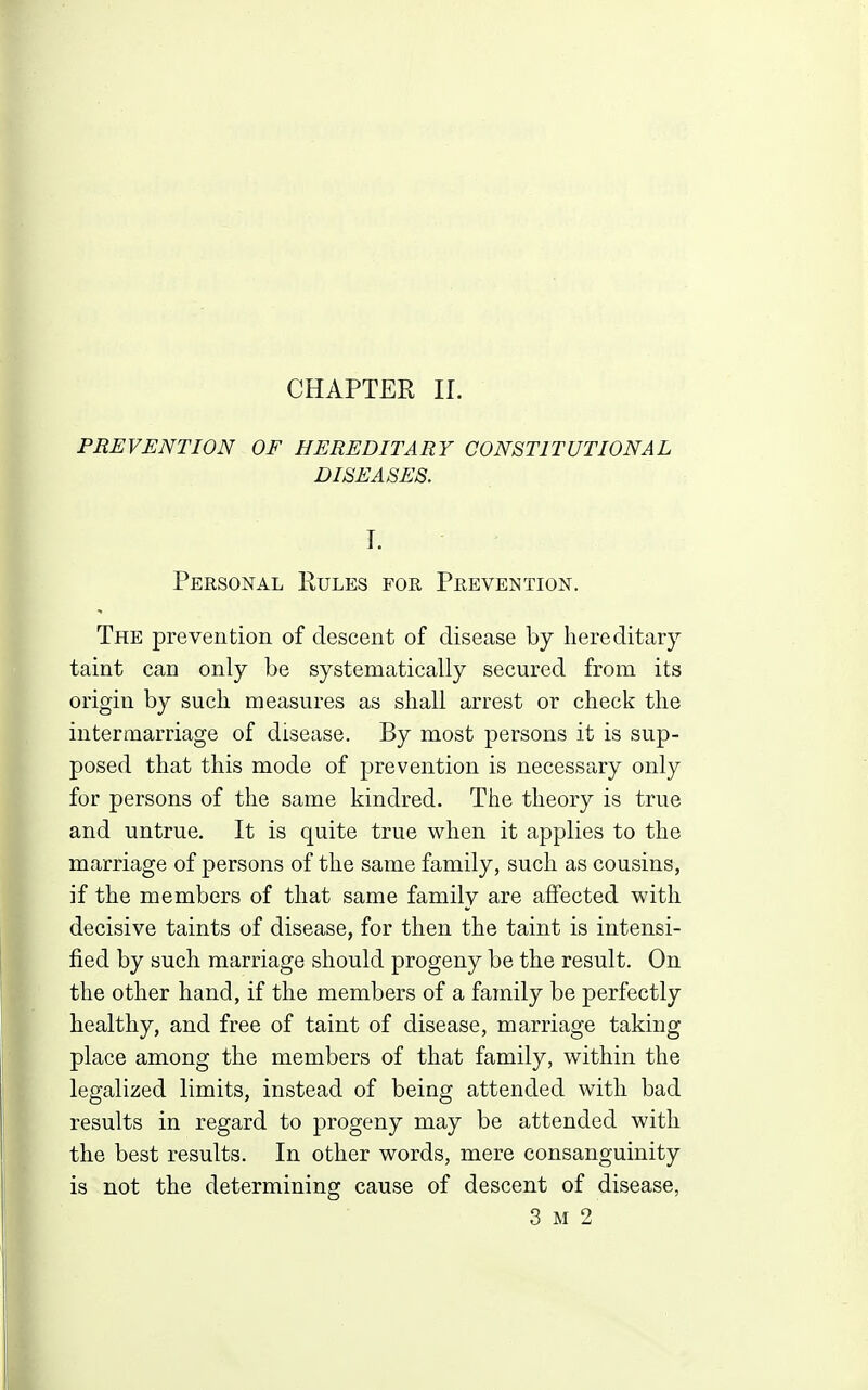 PREVENTION OF HEREDITARY CONSTITUTIONAL DISEASES. I. Personal Rules for Prevention. The prevention of descent of disease by hereditary taint can only be systematically secured from its origin by such measures as shall arrest or check the intermarriage of disease. By most persons it is sup- posed that this mode of prevention is necessary only for persons of the same kindred. The theory is true and untrue. It is quite true when it applies to the marriage of persons of the same family, such as cousins, if the members of that same family are affected with decisive taints of disease, for then the taint is intensi- fied by such marriage should progeny be the result. On the other hand, if the members of a family be perfectly healthy, and free of taint of disease, marriage taking place among the members of that family, within the legalized limits, instead of being attended with bad results in regard to progeny may be attended with the best results. In other words, mere consanguinity is not the determining cause of descent of disease, 3 M 2