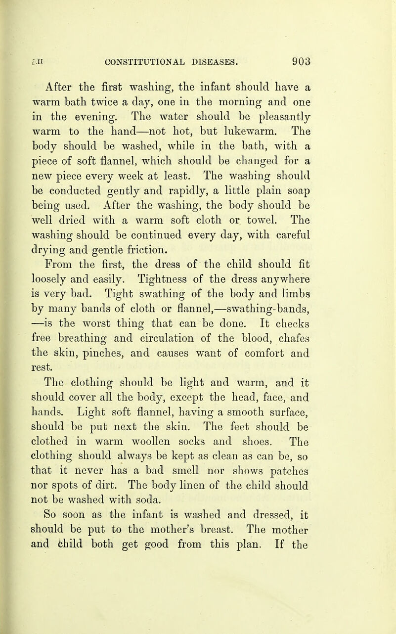 After the first washing, the infant should have a warm bath twice a day, one in the morning and one in the evening. The water should be pleasantly warm to the hand—not hot, but lukewarm. The body should be washed, while in the bath, with a piece of soft flannel, which should be changed for a new piece every week at least. The washing should be conducted gently and rapidly, a little plain soap being used. After the washing, the body should be well dried with a warm soft cloth or towel. The washing should be continued every day, with careful drying and gentle friction. From the first, the dress of the child should fit loosely and easily. Tightness of the dress anywhere is very bad. Tight swathing of the body and limbs by many bands of cloth or flannel,—swathing-bands, —is the worst thing that can be done. It checks free breathing and circulation of the blood, chafes the skin, pinches, and causes want of comfort and rest. The clothing should be light and warm, and it should cover all the body, except the head, face, and hands. Light soft flannel, having a smooth surface, should be put next the skin. The feet should be clothed in warm woollen socks and shoes. The clothing should always be kept as clean as can be, so that it never has a bad smell nor shows patches nor spots of dirt. The body linen of the child should not be washed with soda. So soon as the infant is washed and dressed, it should be put to the mother's breast. The mother and fchild both get good from this plan. If the