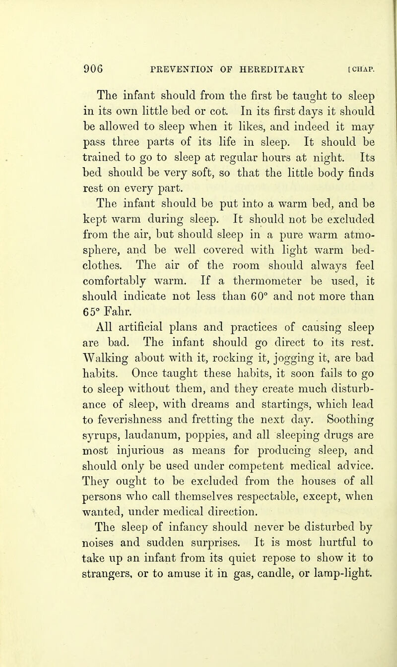 The infant should from the first be taught to sleep in its own little bed or cot. In its first days it should be allowed to sleep when it likes, and indeed it may- pass three parts of its life in sleep. It should be trained to go to sleep at regular hours at night. Its bed should be very soft, so that the little body finds rest on every part. The infant should be put into a warm bed, and be kept warm during sleep. It should not be excluded from the air, but should sleep in a pure warm atmo- sphere, and be well covered with light warm bed- clothes. The air of the room should always feel comfortably warm. If a thermometer be used, it should indicate not less than 60° and not more than 65° Fahr. All artificial plans and practices of causing sleep are bad. The infant should go direct to its rest. Walking about with it, rocking it, jogging it, are bad habits. Once taught these habits, it soon fails to go to sleep without them, and they create much disturb- ance of sleep, with dreams and startings, which lead to feverishness and fretting the next day. Soothing syrups, laudanum, poppies, and all sleeping drugs are most injurious as means for producing sleep, and should only be used under competent medical advice. They ought to be excluded from the houses of all persons who call themselves respectable, except, when wanted, under medical direction. The sleep of infancy should never be disturbed by noises and sudden surprises. It is most hurtful to take up an infant from its quiet repose to show it to strangers, or to amuse it in gas, candle, or lamp-light.