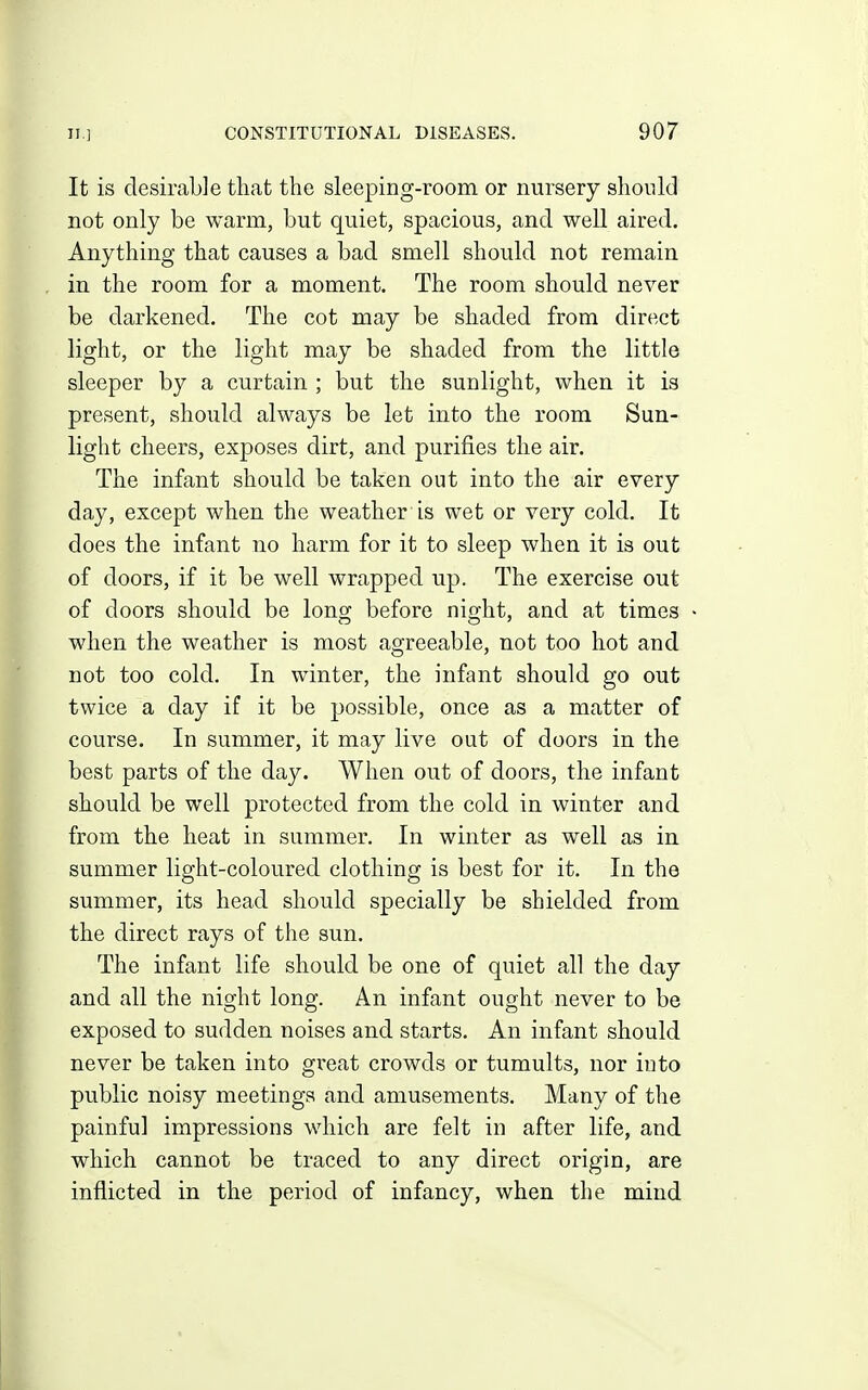 It is desirable that the sleeping-room or nursery should not only be warm, but quiet, spacious, and well aired. Anything that causes a bad smell should not remain in the room for a moment. The room should never be darkened. The cot may be shaded from direct light, or the light may be shaded from the little sleeper by a curtain ; but the sunlight, when it is present, should always be let into the room Sun- light cheers, exposes dirt, and purifies the air. The infant should be taken out into the air every day, except when the weather is wet or very cold. It does the infant no harm for it to sleep when it is out of doors, if it be well wrapped up. The exercise out of doors should be long before night, and at times when the weather is most aOTeeable, not too hot and not too cold. In winter, the infant should go out twice a day if it be possible, once as a matter of course. In summer, it may live out of doors in the best parts of the day. When out of doors, the infant should be well protected from the cold in winter and from the heat in summer. In winter as well as in summer light-coloured clothing is best for it. In the summer, its head should specially be shielded from the direct rays of the sun. The infant life should be one of quiet all the day and all the night long. An infant ought never to be exposed to sudden noises and starts. An infant should never be taken into gi'eat crowds or tumults, nor into public noisy meetings and amusements. Many of the painful impressions which are felt in after life, and which cannot be traced to any direct origin, are inflicted in the period of infancy, when the mind