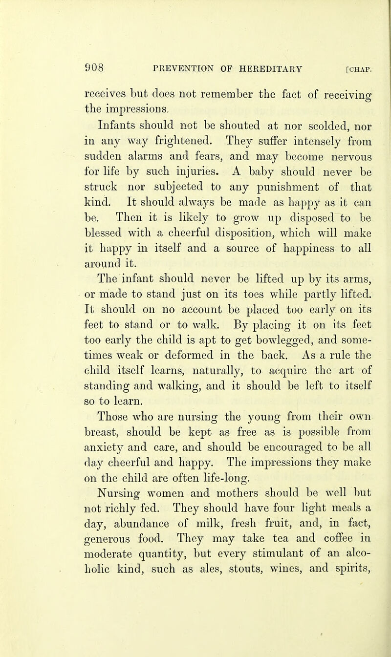 receives but does not remember the fact of receiving the impressions. Infants should not be shouted at nor scolded, nor in any way frightened. They suffer intensely from sudden alarms and fears, and may become nervous for life by such injuries. A baby should never be struck nor subjected to any punishment of that kind. It should always be made as happy as it can be. Then it is likely to grow up disposed to be blessed with a cheerful disposition, which will make it happy in itself and a source of happiness to all around it. The infant should never be lifted up by its arms, or made to stand just on its toes while partly lifted. It should on no account be placed too early on its feet to stand or to walk. By placing it on its feet too early the child is apt to get bowlegged, and some- times weak or deformed in the back. As a rule the child itself learns, naturally, to acquire the art of standing and walking, and it should be left to itself so to learn. Those who are nursing the young from their own breast, should be kept as free as is possible from anxiety and care, and should be encouraged to be all day cheerful and happy. The impressions they make on the child are often life-long. Nursing women and mothers should be well l)ut not richly fed. They should have four light meals a day, abundance of milk, fresh fruit, and, in fact, generous food. They may take tea and coffee in moderate quantity, but every stimulant of an alco- holic kind, such as ales, stouts, wines, and spirits.