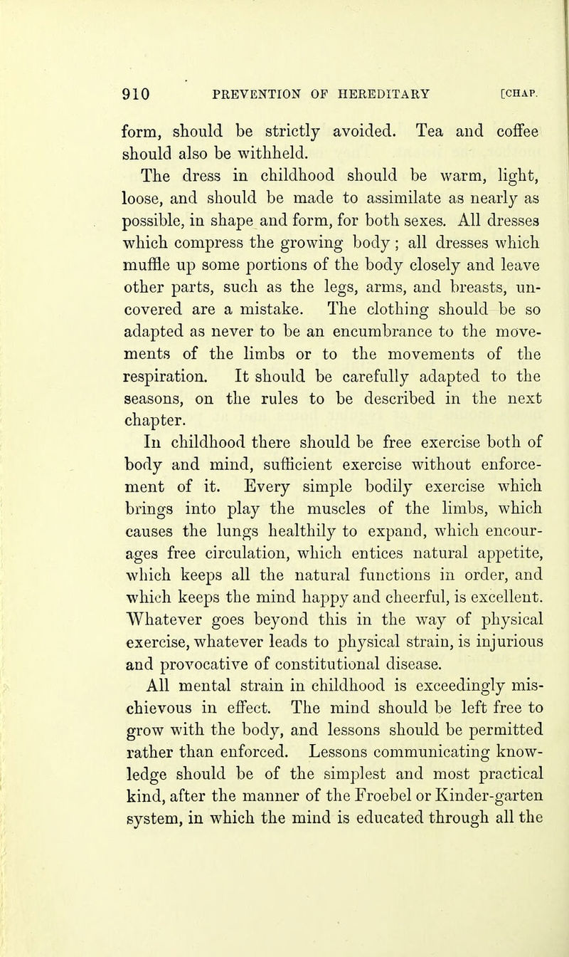 form, should be strictly avoided. Tea and coffee should also be withheld. The dress in childhood should be warm, light, loose, and should be made to assimilate as nearly as possible, in shape and form, for both sexes. All dresses which compress the growing body; all dresses which muffle up some portions of the body closely and leave other parts, such as the legs, arms, and breasts, un- covered are a mistake. The clothing should be so adapted as never to be an encumbrance to the move- ments of the limbs or to the movements of the respiration. It should be carefully adapted to the seasons, on the rules to be described in the next chapter. In childhood there should be free exercise both of body and mind, sufficient exercise without enforce- ment of it. Every simple bodily exercise which brings into play the muscles of the limbs, which causes the lungs healthily to expand, which encour- ages free circulation, which entices natural appetite, which keeps all the natural functions in order, and which keeps the mind happy and cheerful, is excellent. Whatever goes beyond this in the way of physical exercise, whatever leads to physical strain, is injurious and provocative of constitutional disease. All mental strain in childhood is exceedingly mis- chievous in effect. The mind should be left free to grow with the body, and lessons should be permitted rather than enforced. Lessons communicating know- ledge should be of the simplest and most practical kind, after the manner of the Froebel or Kinder-garten system, in which the mind is educated through all the