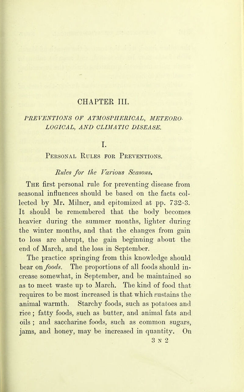 PREVENTIONS OF ATMOSPHERICAL, METEORO- LOGICAL, AND CLIMATIC DISEASE. I. Personal Rules for Preventions. Bides for the Various Seasons, The first personal rule for preventing disease from seasonal influences should be based on the facts col- lected by Mr. Milner, and epitomized at pp. 732-3. It should be remembered that the body becomes heavier during the summer months, lighter during the winter months, and that the changes from gain to loss are abrupt, the gain beginning about the end of March, and the loss in September. The practice springing from this knowledge should bear on foods. The proportions of all foods should in- crease somewhat, in September, and be maintained so as to meet waste up to March. The kind of food that requires to be most increased is that which sustains the animal warmth. Starchy foods, such as potatoes and rice; fatty foods, such as butter, and animal fats and oils ; and saccharine foods, such as common sugars, jams, and honey, may be increased in quantity. On 3 N 2