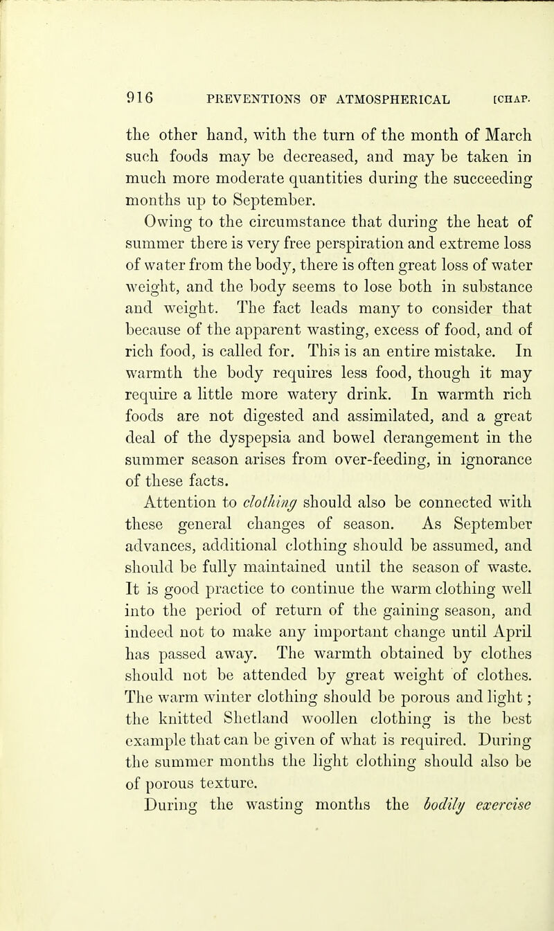 the other hand, with the turn of the month of March such foods may be decreased, and may be taken in much more moderate quantities during the succeeding months up to September. Owino; to the circumstance that during; the heat of summer there is very free perspiration and extreme loss of water from the body, there is often great loss of water weight, and the body seems to lose both in substance and weight. The fact leads many to consider that because of the apparent wasting, excess of food, and of rich food, is called for. This is an entire mistake. In warmth the body requires less food, though it may require a little more watery drink. In warmth rich foods are not digested and assimilated, and a great deal of the dyspepsia and bowel derangement in the summer season arises from over-feeding, in ignorance of these facts. Attention to clotldng should also be connected with these general changes of season. As September advances, additional clothing should be assumed, and should be fully maintained until the season of waste. It is good practice to continue the warm clothing well into the period of return of the gaining season, and indeed not to make any important change until April has passed away. The warmth obtained by clothes should not be attended by great weight of clothes. The warm winter clothing should be porous and light ; the knitted Shetland woollen clothinsj is the best example that can be given of what is required. During the summer months the light clothing should also be of porous texture. During the wasting months the bodily exercise