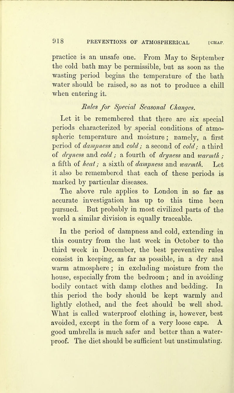 practice is an unsafe one. From May to September the cold bath may be permissible, but as soon as the wasting period begins the temperature of the bath water should be raised, so as not to produce a chill when entering it. Rules for Special Seasonal Changes. Let it be remembered that there are six special periods characterized by special conditions of atmo- spheric temperature and moisture; namely, a first period of danqjness and cold; a second of cold; a third of dryness and cold; a fourth of dryness and warmf/i; a fifth of heat; a sixth of dampness and warmth. Let it also be remembered that each of these periods is marked by particular diseases. The above rule applies to London in so far as accurate investigation has up to this time been pursued. But probably in most civilized parts of the world a similar division is equally traceable. In tbe period of dampness and cold, extending in this country from the last week in October to the third week in December, the best preventive rules consist in keeping, as far as possible, in a dry and warm atmosphere ; in excluding moisture from the house, especially from the bedroom ; and in avoiding bodily contact with damp clothes and bedding. In this period the body should be kept warmly and lightly clothed, and the feet should be well shod. What is called waterproof clothing is, however, best avoided, except in the form of a very loose cape. A good umbrella is much safer and better than a water- proof. The diet should be sufiicient but unstimulating.