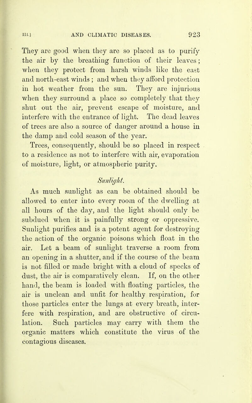 They are good when they are so placed as to purify the air by the breathing function of their leaves; when they protect from harsh winds like the east and north-east winds ; and when they afford protection in hot weather from the sun. They are injurious when they surround a place so completely that they shut out the air, prevent escape of moisture, and interfere with the entrance of light. The dead leaves of trees are also a source of danger around a house in the damp and cold season of the year. Trees, consequently, should be so placed in respect to a residence as not to interfere with air, evaporation of moisture, light, or atmospheric purity. Sunlight. As much sunlight as can be obtained should be allowed to enter into every room of the dwelling at all hours of the day, and the light should only be subdued when it is painfully strong or oppressive. Sunlight purifies and is a potent agent for destroying the action of the organic poisons which float in the air. Let a beam of sunlight traverse a room from an opening in a shutter, and if the course of the beam is not filled or made bright with a cloud of specks of dust, the air is comparatively clean. If, on the other hand, the beam is loaded with floating particles, the air is unclean and unfit for healthy respiration, for those particles enter the lungs at every breath, inter- fere with respiration, and are obstructive of circu- lation. Such particles may carry with them the organic matters which constitute the virus of the contagious diseases.