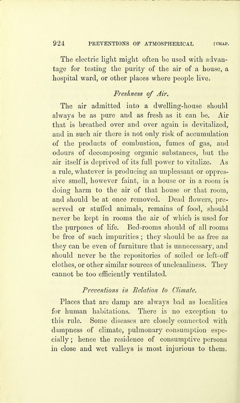 The electric liojlit misflit often bo used with aclvaa- tage for testing the purity of the air of a house, a hospital ward, or other places where people live. Freshness of Air. The air admitted into a dwelling-house should always be as pure and as fresh as it can be. Air that is breathed over and over again is devitalized, and in such air there is not only risk of accumulation of the products of combustion, fumes of gas, and odours of decomposing organic substances, but the air itself is deprived of its full power to vitalize. As a rule, whatever is producing an unpleasant or oppres- sive smell, however faint, in a house or in a room is doing harm to the air of that house or that room, and should be at once removed. Dead flowers, pre- served or stufied animals, remains of food, should never be kept in rooms the air of which is used for the purposes of life. Bed-rooms should of all rooms be free of such impurities; they should be as free as they can be even of furniture that is unnecessary, and should never be the repositories of soiled or left-off clothes, or other similar sources of uncleanliness. They cannot be too efficiently ventilated. Preventions in Relation to Climate. Places that are damp are always bad as localities for human habitations. There is no exception to this rule. Some diseases are closely connected with dampness of climate, pulmonary consumption espe- cially ; hence the residence of consumptive persons in close and wet valleys is most injurious to them.