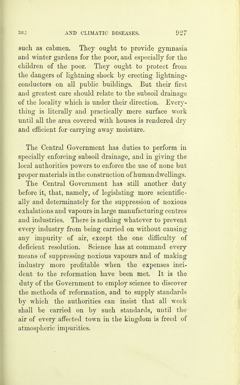 such as cabmen. They ought to provide gymnasia and winter gardens for the poor, and especially for the children of the poor. They ought to protect from the dangers of lightning shock by erecting lightning- conductors on all public buildings. But their first and greatest care should relate to the subsoil drainage of the locality which is under their direction. Every- thing is literally and practically mere surface work until all the area covered with houses is rendered dry and efficient for-carrying away moisture. The Central Government has duties to perform in specially enforcing subsoil drainage, and in giving the local authorities powers to enforce the use of none but proper materials in the construction of human dwellings. The Central Government has still another duty before it, that, namely, of legislating more scientific- ally and determinately for the suppression of noxious exhalations and vapours in large manufacturing centres and industries. There is nothing whatever to prevent every industry from being carried on without causing any impurity of air, except the one difiiculty of deficient resolution. Science has at command every means of suppressing noxious vapours and of making industry more profitable when the expenses inci- dent to the reformation have been met. It is the duty of the Government to employ science to discover the methods of reformation, and to supply standards by w^hich the authorities can insist that all work shall be carried on by such standards, until the air of every affected town in the kingdom is freed of atmospheric impurities.