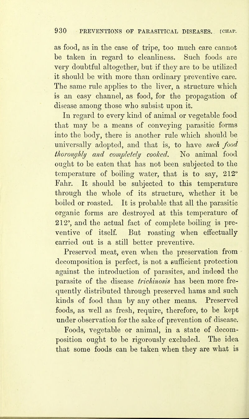 as food, as in the case of tripe, too much care cannot be taken in regard to cleanliness. Such foods are very doubtful altogether, but if they are to be utilized it should be with more than ordinary preventive care. The same rule applies to the liver, a structure which is an easy channel, as food, for the propagation of disease among those who subsist upon it. In regard to every kind of animal or vegetable food that may be a means of conveying parasitic forms into the body, there is another rule which should be universally adopted, and that is, to have such food thoroughly and completely cooked. No animal food ought to be eaten that has not been subjected to the temperature of boiling water, that is to say, 212° Fahr. It should be subjected to this temperature through the wdiole of its structure, whether it be boiled or roasted. It is probable that all the parasitic organic forms are destroyed at this temperature of 212', and the actual fact of complete boiling is pre- ventive of itself But roasting when effectually carried out is a still better preventive. Preserved meat, even when the preservation from decomposition is perfect, is not a eufficient protection against the introduction of parasites, and indeed the parasite of the disease trichinosis has been more fre- quently distributed through preserved hams and such kinds of food than by any other means. Preserved foods, as well as fresh, require, therefore, to be kept under observation for the sake of prevention of disease. Foods, vegetable or animal, in a state of decom- position ought to be rigorously excluded. The idea that some foods can be taken when they are what is