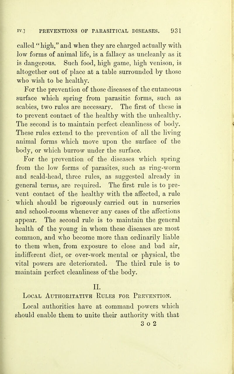 called high, and when they are charged actually witli low forms of animal life, is a fallacy as uncleanly as it is dangerous. Such food, high game, high venison, is altogether out of place at a table surrounded by those who wish to be healthy. For the prevention of those diseases of the cutaneous surface which spring from parasitic forms, such as scabies, two rules are necessary. The first of these is to prevent contact of the healthy with the unhealthy. The second is to maintain perfect cleanliness of body. These rules extend to the prevention of all the living animal forms which move upon the surface of the body, or which burrow under the surface. For the prevention of the diseases which spring from the low forms of parasites, such as ring-worm and scald-head, three rules, as suggested already in general terms, are required. The first rule is to pre- vent contact of the healthy with the afi'ected, a rule which should be rigorously carried out in nurseries and school-rooms whenever any cases of the afi'ections appear. The second rule is to maintain the general health of the voung in whom these diseases are most common, and who become more than ordinarily liable to them when, from exposure to close and bad air, indifferent diet, or over-work mental or physical, the vital powers are deteriorated. The third rule is to maintain perfect cleanliness of the body. 11. Local Authoritative Eules for Prevention. Local authorities have at command powers which should enable them to unite their authority with that 3 0 2