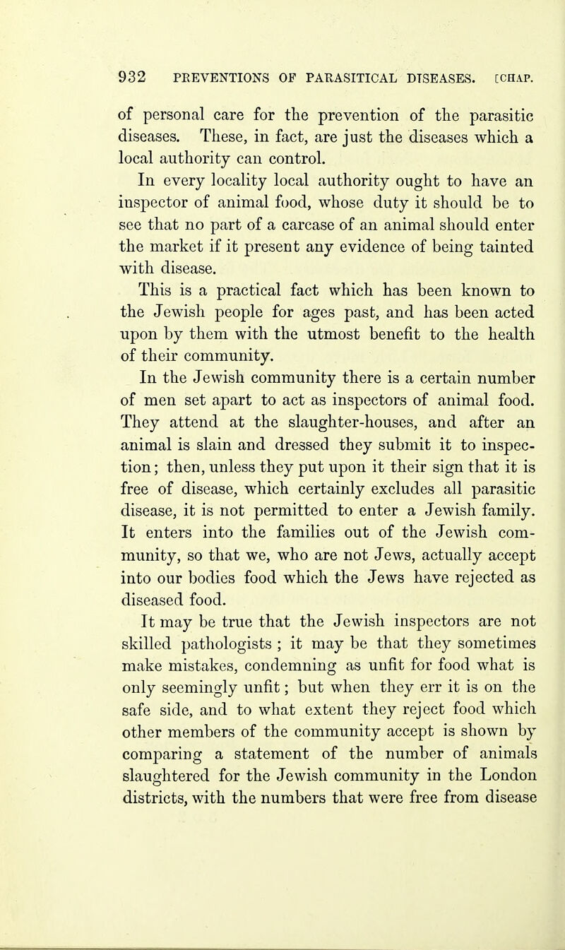 of personal care for the prevention of the parasitic diseases. These, in fact, are just the diseases which a local authority can control. In every locality local authority ought to have an inspector of animal food, whose duty it should be to see that no part of a carcase of an animal should enter the market if it present any evidence of being tainted with disease. This is a practical fact which has been known to the Jewish people for ages past, and has been acted upon by them with the utmost benefit to the health of their community. In the Jewish community there is a certain number of men set apart to act as inspectors of animal food. They attend at the slaughter-houses, and after an animal is slain and dressed they submit it to inspec- tion ; then, unless they put upon it their sign that it is free of disease, which certainly excludes all parasitic disease, it is not permitted to enter a Jewish family. It enters into the families out of the Jewish com- munity, so that we, who are not Jews, actually accept into our bodies food which the Jews have rejected as diseased food. It may be true that the Jewish inspectors are not skilled pathologists ; it may be that they sometimes make mistakes, condemning as unfit for food what is only seemingly unfit; but when they err it is on the safe side, and to what extent they reject food which other members of the community accept is shown by comparing a statement of the number of animals slaughtered for the Jewish community in the London districts, with the numbers that were free from disease