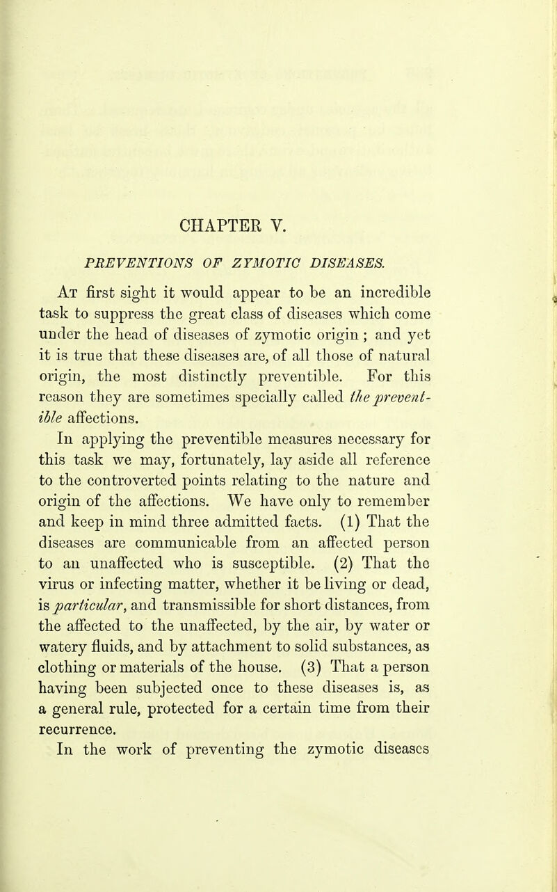 PREVENTIONS OF ZYMOTIC DISEASES. At first sight it would appear to be an incredible task to suppress the great class of diseases which come under the head of diseases of zymotic origin ; and yet it is true that these diseases are, of all those of natural origin, the most distinctly preventible. For this reason they are sometimes specially called the prevent- ible affections. In applying the preventible measures necessary for this task we may, fortunately, lay aside all reference to the controverted points relating to the nature and origin of the affections. We have only to remember and keep in mind three admitted facts. (1) That the diseases are communicable from an affected person to an unaffected who is susceptible. (2) That the virus or infecting matter, whether it be living or dead, is particular, and transmissible for short distances, from the affected to the unaffected, by the air, by water or watery fluids, and by attachment to solid substances, as clothing or materials of the house. (3) That a person having been subjected once to these diseases is, as a general rule, protected for a certain time from their recurrence. In the work of preventing the zymotic diseases