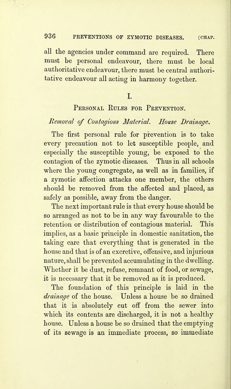 all the agencies under command are required. There must be personal endeavour, there must be local authoritative endeavour, there must be central authori- tative endeavour all acting in harmony together. I. Personal Eules for Prevention. Removal of Contagious Material. House Drainage. The first personal rule for prevention is to take every precaution not to let susceptible people, and especially the susceptible young, be exposed to the contagion of the zymotic diseases. Thus in all schools where the young congregate, as well as in families, if a zymotic affection attacks one member, the others should be removed from the affected and placed, as safely as possible, away from the danger. The next important rule is that every house should be so arranged as not to be in any way favourable to the retention or distribution of contagious material. This implies, as a basic principle in domestic sanitation, the taking care that everything that is generated in the house and that is of an excretive, offensive, and injurious nature, shall be prevented accumulating in the dwelling. Whether it be dust, refuse, remnant of food, or sewage, it is necessary that it be removed as it is produced. The foundation of this principle is laid in the drainage of the house. Unless a house be so drained that it is absolutely cut off from the sewer into which its contents are discharged, it is not a healthy house. Unless a house be so drained that the emptying of its sewage is an immediate process, so immediate