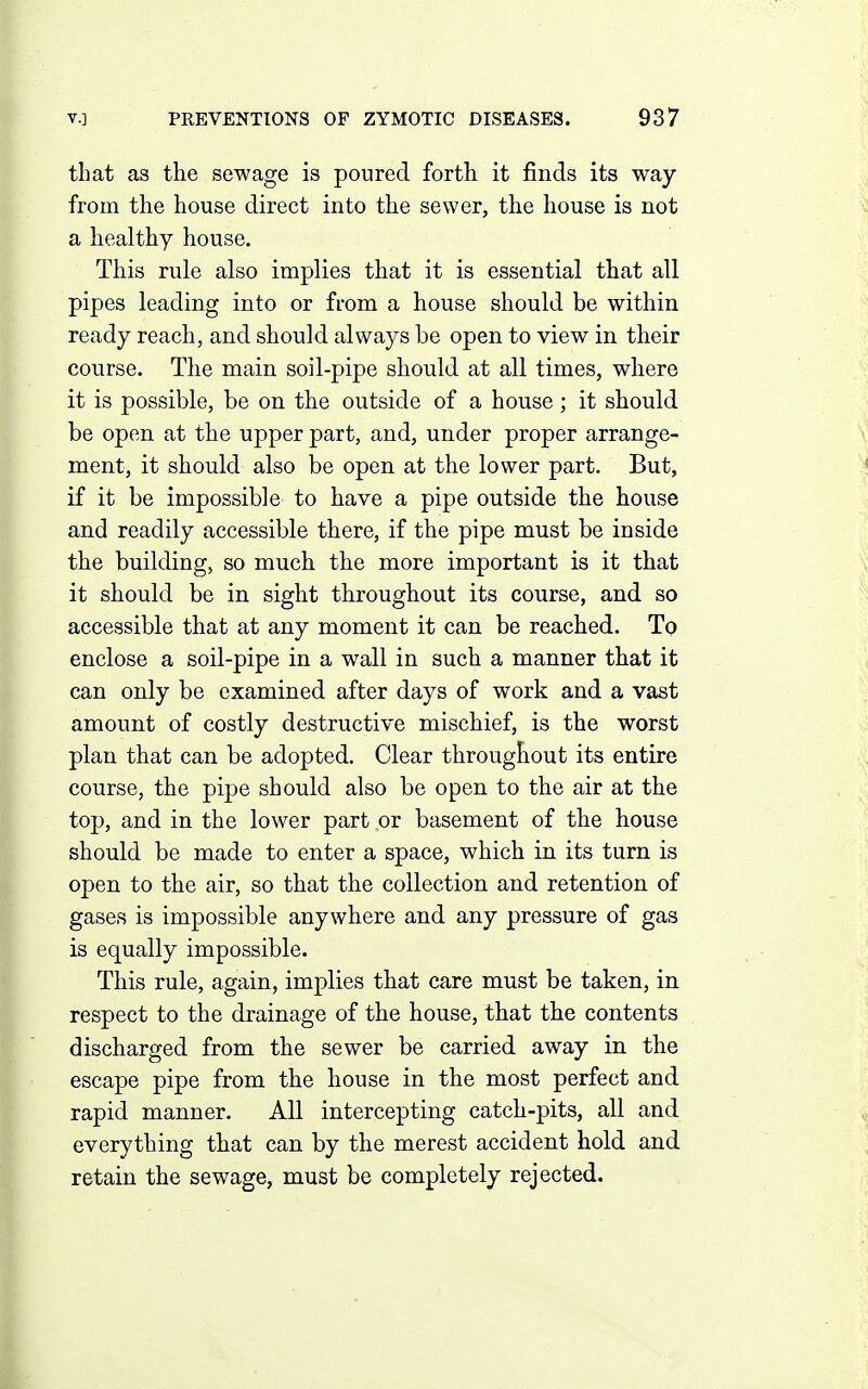 that as the sewage is poured forth it finds its way from the house direct into the sewer, the house is not a healthy house. This rule also implies that it is essential that all pipes leading into or from a house should be within ready reach, and should always be open to view in their course. The main soil-pipe should at all times, where it is possible, be on the outside of a house; it should be open at the upper part, and, under proper arrange- ment, it should also be open at the lower part. But, if it be impossible to have a pipe outside the house and readily accessible there, if the pipe must be inside the building, so much the more important is it that it should be in sight throughout its course, and so accessible that at any moment it can be reached. To enclose a soil-pipe in a wall in such a manner that it can only be examined after days of work and a vast amount of costly destructive mischief, is the worst plan that can be adopted. Clear throughout its entire course, the pipe should also be open to the air at the top, and in the lower part or basement of the house should be made to enter a space, which in its turn is open to the air, so that the collection and retention of gases is impossible anywhere and any pressure of gas is equally impossible. This rule, again, implies that care must be taken, in respect to the drainage of the house, that the contents discharged from the sewer be carried away in the escape pipe from the house in the most perfect and rapid manner. All intercepting catch-pits, all and everything that can by the merest accident hold and retain the sewage, must be completely rejected.