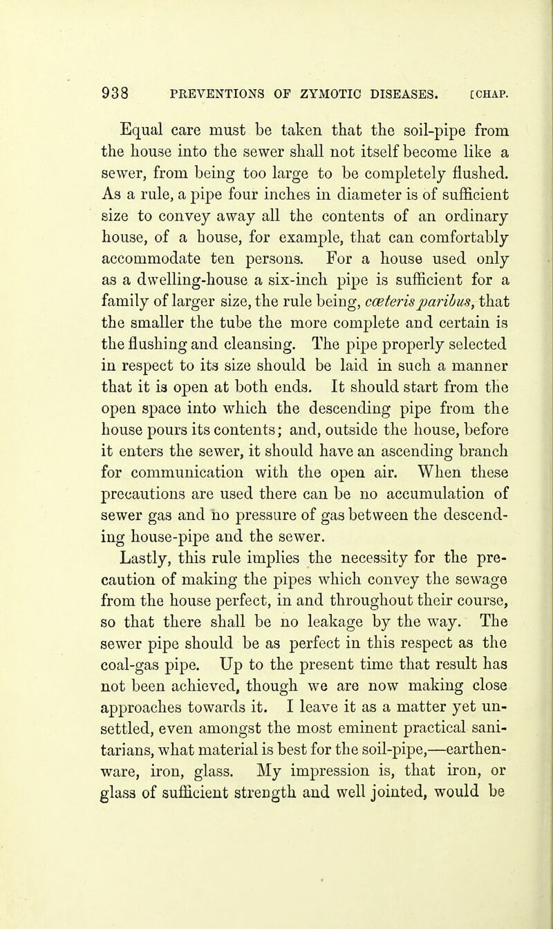 Equal care must be taken that the soil-pipe from the house into the sewer shall not itself become like a sewer, from being too large to be completely flushed. As a rule, a pipe four inches in diameter is of sufficient size to convey away all the contents of an ordinary house, of a house, for example, that can comfortably accommodate ten persons. For a house used only as a dwelling-house a six-inch pipe is sufficient for a family of larger size, the rule being, cceteris jMrihus, that the smaller the tube the more complete and certain is the flushing and cleansing. The pipe properly selected in respect to its size should be laid in such a manner that it is open at both ends. It should start from the open space into which the descending pipe from the house pours its contents; and, outside the house, before it enters the sewer, it should have an ascending branch for communication with the open air. When these precautions are used there can be no accumulation of sewer gas and ho pressure of gas between the descend- ing house-pipe and the sewer. Lastly, this rule implies the necessity for the pre- caution of making the pipes which convey the sewage from the house perfect, in and throughout their course, so that there shall be no leakage by the way. The sewer pipe should be as perfect in this respect as the coal-gas pipe. Up to the present time that result has not been achieved, though we are now making close approaches towards it. I leave it as a matter yet un- settled, even amongst the most eminent practical sani- tarians, what material is best for the soil-pipe,—earthen- ware, iron, glass. My impression is, that iron, or glass of sufficient strength and well jointed, would be