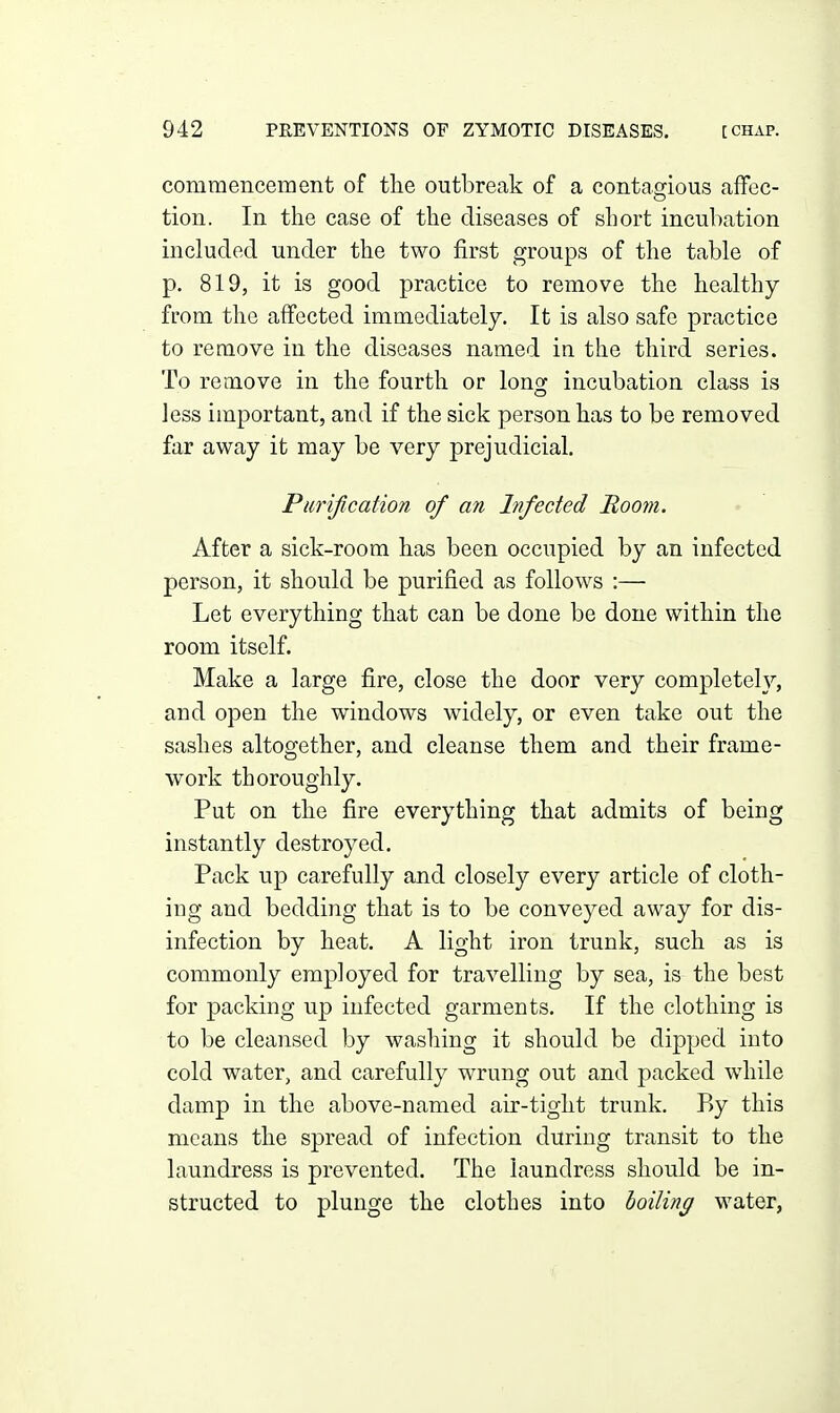 commenceraent of the outbreak of a contasrious afFec- tion. In the case of the diseases of short incubation included under the two first groups of the table of p. 819, it is good practice to remove the healthy from the affected immediately. It is also safe practice to remove in the diseases named in the third series. To remove in the fourth or long incubation class is less important, and if the sick person has to be removed far away it may be very prejudicial. Purification of an Infected Moom. After a sick-room has been occupied by an infected person, it should be purified as follows :— Let everything that can be done be done within the room itself. Make a large fire, close the door very completely, and open the windows widely, or even take out the sashes altogether, and cleanse them and their frame- work thoroughly. Put on the fire everything that admits of being instantly destroyed. Pack up carefully and closely every article of cloth- ing and bedding that is to be conveyed away for dis- infection by heat. A light iron trunk, such as is commonly employed for travelling by sea, is the best for packing up infected garments. If the clothing is to be cleansed by washing it should be dipped into cold water, and carefully wrung out and packed while damp in the above-named air-tight trunk. P)y this means the spread of infection during transit to the laundress is prevented. The laundress should be in- structed to plunge the clothes into boiling water,