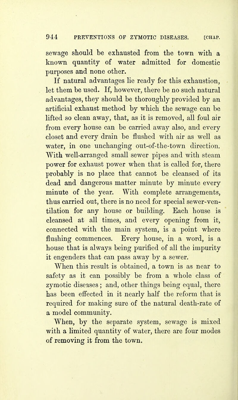 sewage should be exhausted from the town with a known quantity of water admitted for domestic purposes and none other. If natural advantages lie ready for this exhaustion, let them be used. If, however, there be no such natural advantages, they should be thoroughly provided by an artificial exhaust method by which the sewage can be lifted so clean away, that, as it is removed, all foul air from every house can be carried away also, and every closet and every drain be flushed with air as well as water, in one unchanging out-of-the-town direction. With well-arranged small sewer pipes and with steam power for exhaust power when that is called for, there probably is no place that cannot be cleansed of its dead and dangerous matter minute by minute every minute of the year. With complete arrangements, thus carried out, there is no need for special sewer-ven- tilation for any house or building. Each house is cleansed at all times, and every opening from it, connected with the main system, is a point where flushing commences. Every house, in a word, is a house that is always being purified of all the impurity it engenders that can pass away by a sewer. When this result is obtained, a town is as near to safety as it can possibly be from a whole class of zymotic diseases; and, other things being equal, there has been efi'ected in it nearly half the reform that is required for making sure of the natural death-rate of a model community. When, by the separate system, sewage is mixed with a limited quantity of water, there are four modes of removing it from the town.