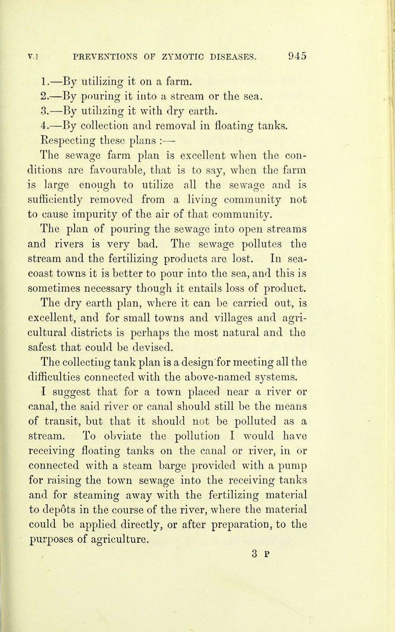 1. —By utilizing it on a farm. 2. —By pouring it into a stream or the sea. 3. —By utilizing it with dry earth. 4. —By collection and removal in floating tanks. Respecting these plans :— The sewage farm plan is excellent when the con- ditions are favourable, that is to say, when the farm is large enough to utilize all the sewage and is sufficiently removed from a living community not to cause impurity of the air of that community. The plan of pouring the sewage into open streams and rivers is very bad. The sewage pollutes the stream and the fertilizing products are lost. In sea- coast towns it is better to pour into the sea, and this is sometimes necessary though it entails loss of product. The dry earth plan, where it can be carried out, is excellent, and for small towns and villages and agri- cultural districts is perhaps the most natural and the safest that could be devised. The collecting tank plan is a design for meeting all the difficulties connected with the above-named systems. I suggest that for a town placed near a river or canal, the said river or canal should still be the means of transit, but that it should not be polluted as a stream. To obviate the pollution I would have receiving floating tanks on the canal or river, in or connected with a steam barge provided with a pump for raising the town sewage into the receiving tanks and for steaming away with the fertilizing material to depots in the course of the river, where the material could be applied directly, or after preparation, to the purposes of agriculture. 3 P