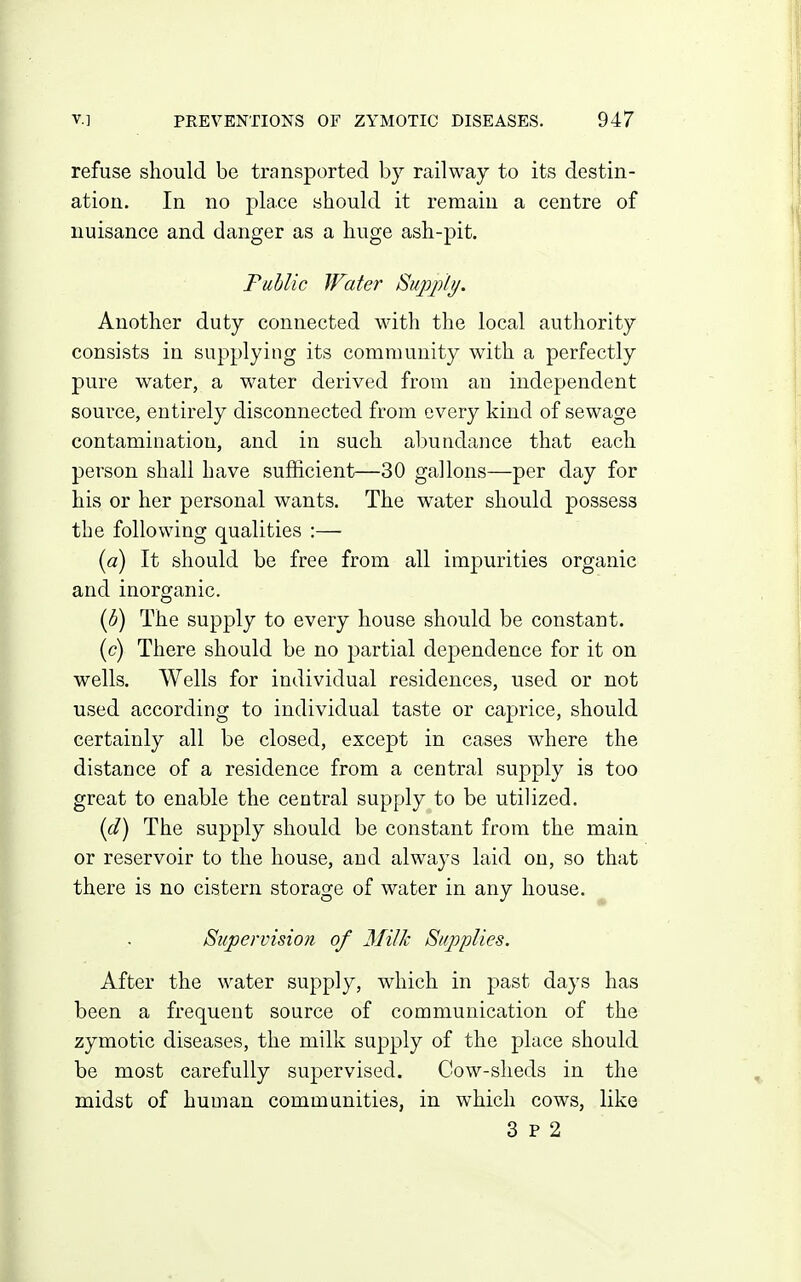 refuse should be transported by railway to its destin- ation. In no place should it remain a centre of nuisance and danger as a huge ash-pit. Public Water Siqjjili/. Another duty connected with the local authority consists in supplying its community with a perfectly pure water, a water derived from an independent source, entirely disconnected from every kind of sewage contamination, and in such abundance that each person shall have sufficient—30 gallons—per day for his or her personal wants. The w^ater should possess the following qualities :— [a) It should be free from all impurities organic and inorganic. {b) The supply to every house should be constant. (c) There should be no partial dependence for it on wells. Wells for individual residences, used or not used according to individual taste or caprice, should certainly all be closed, except in cases where the distance of a residence from a central supply is too great to enable the central supply to be utilized. {d) The supply should be constant from the main or reservoir to the house, and always laid on, so that there is no cistern storage of water in any house. Si(j)ervisio}i of Milk Supplies. After the water supply, which in past days has been a frequent source of communication of the zymotic diseases, the milk supply of the place should be most carefully supervised. Cow-sheds in the midst of human communities, in which cows, like 3 P 2