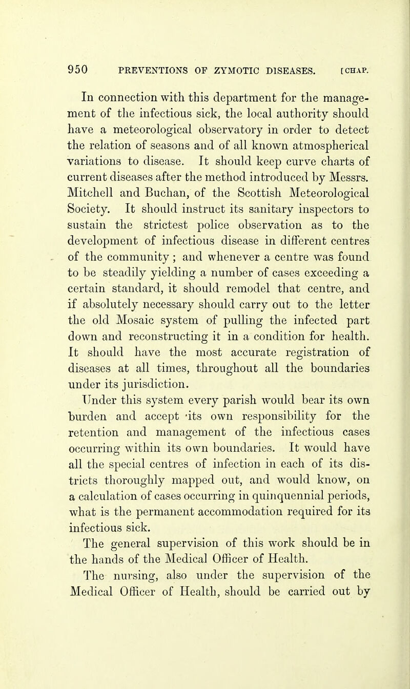 In connection with this department for the manage- ment of the infectious sick, the local authority should have a meteorological observatory in order to detect the relation of seasons and of all known atmospherical variations to disease. It should keep curve charts of current diseases after the method introduced by Messrs. Mitchell and Buchan, of the Scottish Meteorological Society. It should instruct its sanitary inspectors to sustain the strictest police observation as to the development of infectious disease in different centres of the community ; and whenever a centre was found to be steadily yielding a number of cases exceeding a certain standard, it should remodel that centre, and if absolutely necessary should carry out to the letter the old Mosaic system of pulling the infected part down and reconstructing it in a condition for health. It should have the most accurate registration of diseases at all times, throughout all the boundaries under its jurisdiction. Under this system every parish would bear its own burden and accept -its own responsibility for the retention and management of the infectious cases occurring within its own boundaries. It would have all the special centres of infection in each of its dis- tricts thoroughly mapped out, and would know, on a calculation of cases occurring in quinquennial periods, what is the permanent accommodation required for its infectious sick. The general supervision of this work should be in the hands of the Medical Officer of Health. The nursing, also under the supervision of the Medical Officer of Health, should be carried out by