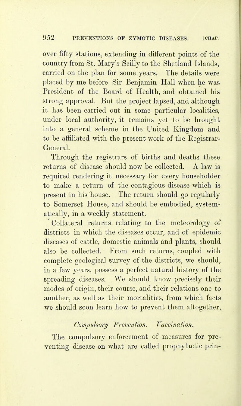 over fifty stations, extending in different points of the country from St. Mary's Scilly to the Shetland Islands, carried on the plan for some years. The details were placed by me before Sir Benjamin Hall when he was President of the Board of Health, and obtained his strong approval. But the project lapsed, and although it has been carried out in some particular localities, under local authority, it remains yet to be brought into a general scheme in the United Kingdom and to be affiliated with the present work of the Registrar- General. Through the registrars of births and deaths these returns of disease should now be collected. A law is required rendering it necessary for every householder to make a return of the contagious disease which is present in his house. The return should go regularly to Somerset House, and should be embodied, system- atically, in a weekly statement. Collateral returns relating to the meteorology of districts in which the diseases occur, and of epidemic diseases of cattle, domestic animals and plants, should also be collected. From such returns, coupled with complete geological survey of the districts, we should, in a few years, possess a perfect natural history of the spreading diseases. We should know precisely their modes of origin, their course, and their relations one to another, as well as their mortalities, from which facts we should soon learn how to prevent them altogether. Compulsory Prevention. Vaccination. The compulsory enforcement of measures for pre- venting disease on what are called prophylactic prin-