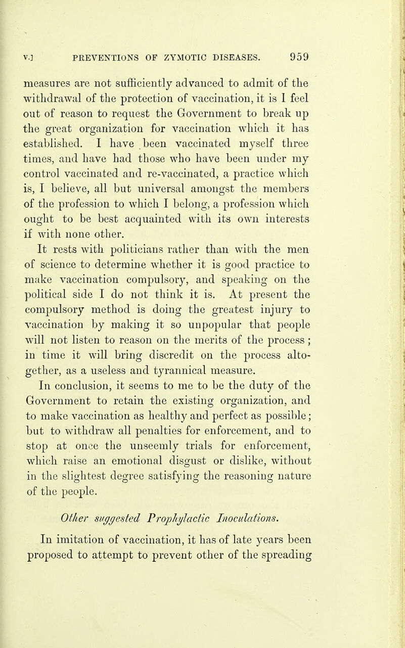 measures are not sufficiently advanced to admit of the withdrawal of the protection of vaccination, it is 1 feel out of reason to request the Government to break up the great organization for vaccination which it has established. I have been vaccinated myself three times, and have had those who have been under my control vaccinated and re-vaccinated, a practice which is, I believe, all but universal amongst the members of the profession to which I belong, a profession which ought to be best acquainted with its own interests if with none other. It rests with politicians rather than with the men of science to determine whether it is good practice to make vaccination comj^ulsory, and speaking on the political side I do not think it is. At present the compulsory method is doing the greatest injury to vaccination by making it so unpopular that people will not listen to reason on the merits of the process; in time it will bring discredit on the process alto- gether, as a useless and tyrannical measure. In conclusion, it seems to me to be the duty of the Government to retain the existing organization, and to make vaccination as healthy and perfect as possible; but to withdraw all penalties for enforcement, and to stop at once the unseemly trials for enforcement, which raise an emotional disgust or dislike, without in the slightest degree satisfying the reasoning nature of the people. Other suggested ProphgJactic Inoculations. In imitation of vaccination, it has of late years been proposed to attempt to prevent other of the spreading