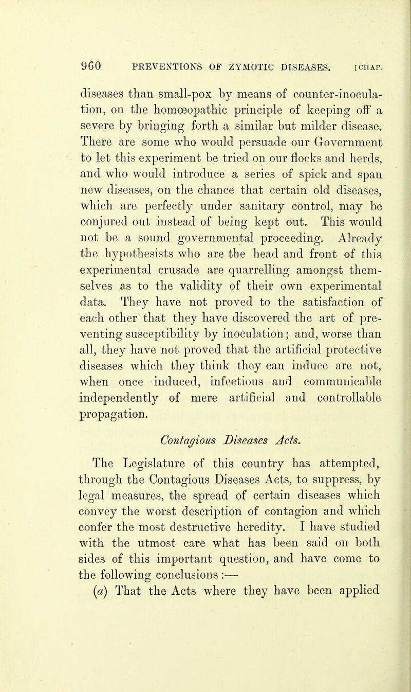 diseases than small-pox by means of counter-inocula- tion, on the homoeopathic principle of keeping off a severe by bringing forth a similar but milder disease. There are some who would persuade our G-overnment to let this experiment be tried on our flocks and herds, and who would introduce a series of spick and span new diseases, on the chance that certain old diseases, which are perfectly under sanitary control, may be conjured out instead of being kept out. This would not be a sound governmental proceeding. Already the hypothesists who are the head and front of this experimental crusade are quarrelling amongst them- selves as to the validity of their own experimental data. They have not proved to the satisfaction of each other that they have discovered the art of pre- venting susceptibility by inoculation; and, worse than all, they have not proved that the artificial protective diseases which they think they can induce are not, when once induced, infectious and communicable independently of mere artificial and controllable propagation. Contagious Diseases Jets. The Legislature of this country has attempted, through the Contagious Diseases Acts, to suppress, by legal measures, the spread of certain diseases which convey the worst description of contagion and which confer the most destructive heredity. I have studied with the utmost care what has been said on both sides of this important question, and have come to the following conclusions :— {a) That the Acts where they have been applied