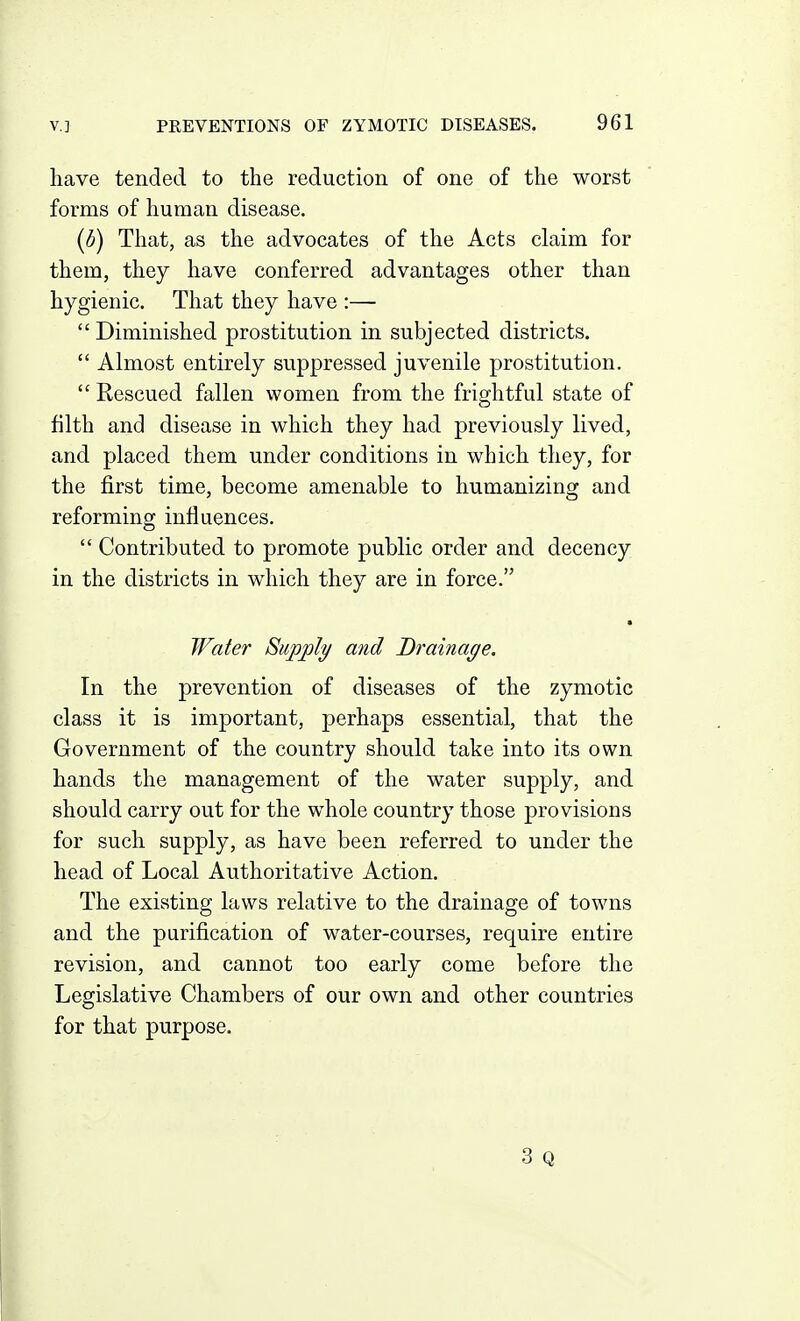 have tended to the reduction of one of the worst forms of human disease. [b) That, as the advocates of the Acts claim for them, they have conferred advantages other than hygienic. That they have :—  Diminished prostitution in subjected districts.  Almost entirely suppressed juvenile prostitution.  Rescued fallen women from the frightful state of filth and disease in which they had previously lived, and placed them under conditions in which they, for the first time, become amenable to humanizing and reforming influences.  Contributed to promote public order and decency in the districts in which they are in force. ■ Water Supply and Drainage, In the prevention of diseases of the zymotic class it is important, perhaps essential, that the Government of the country should take into its own hands the management of the water supply, and should carry out for the whole country those provisions for such supply, as have been referred to under the head of Local Authoritative Action. The existing laws relative to the drainage of towns and the purification of water-courses, require entire revision, and cannot too early come before the Legislative Chambers of our own and other countries for that purpose. 3 Q